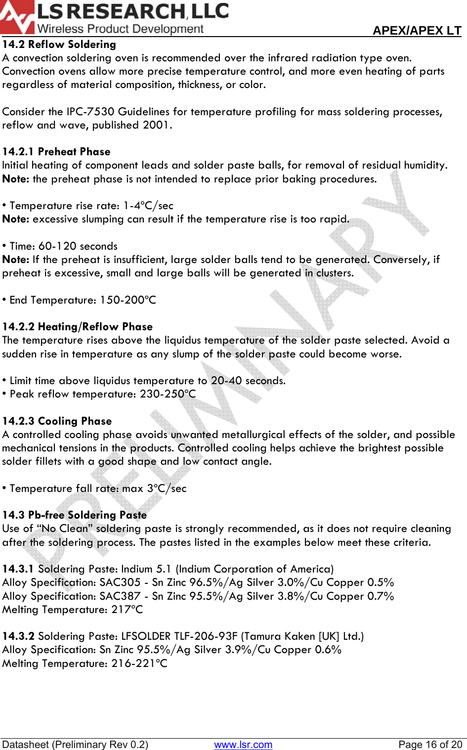                                                                                                                        APEX/APEX LT  Datasheet (Preliminary Rev 0.2)                       www.lsr.com                                            Page 16 of 20  14.2 Reflow Soldering A convection soldering oven is recommended over the infrared radiation type oven. Convection ovens allow more precise temperature control, and more even heating of parts regardless of material composition, thickness, or color.   Consider the IPC-7530 Guidelines for temperature profiling for mass soldering processes, reflow and wave, published 2001.   14.2.1 Preheat Phase Initial heating of component leads and solder paste balls, for removal of residual humidity.  Note: the preheat phase is not intended to replace prior baking procedures.  &bull; Temperature rise rate: 1-4&ordm;C/sec    Note: excessive slumping can result if the temperature rise is too rapid.  &bull; Time: 60-120 seconds Note: If the preheat is insufficient, large solder balls tend to be generated. Conversely, if  preheat is excessive, small and large balls will be generated in clusters.  &bull; End Temperature: 150-200&ordm;C    14.2.2 Heating/Reflow Phase The temperature rises above the liquidus temperature of the solder paste selected. Avoid a sudden rise in temperature as any slump of the solder paste could become worse.  &bull; Limit time above liquidus temperature to 20-40 seconds. &bull; Peak reflow temperature: 230-250&ordm;C  14.2.3 Cooling Phase A controlled cooling phase avoids unwanted metallurgical effects of the solder, and possible mechanical tensions in the products. Controlled cooling helps achieve the brightest possible solder fillets with a good shape and low contact angle.  &bull; Temperature fall rate: max 3&ordm;C/sec  14.3 Pb-free Soldering Paste Use of &ldquo;No Clean&rdquo; soldering paste is strongly recommended, as it does not require cleaning after the soldering process. The pastes listed in the examples below meet these criteria.  14.3.1 Soldering Paste: Indium 5.1 (Indium Corporation of America) Alloy Specification: SAC305 - Sn Zinc 96.5%/Ag Silver 3.0%/Cu Copper 0.5%  Alloy Specification: SAC387 - Sn Zinc 95.5%/Ag Silver 3.8%/Cu Copper 0.7%  Melting Temperature: 217&ordm;C  14.3.2 Soldering Paste: LFSOLDER TLF-206-93F (Tamura Kaken [UK] Ltd.) Alloy Specification: Sn Zinc 95.5%/Ag Silver 3.9%/Cu Copper 0.6%  Melting Temperature: 216-221&ordm;C   
