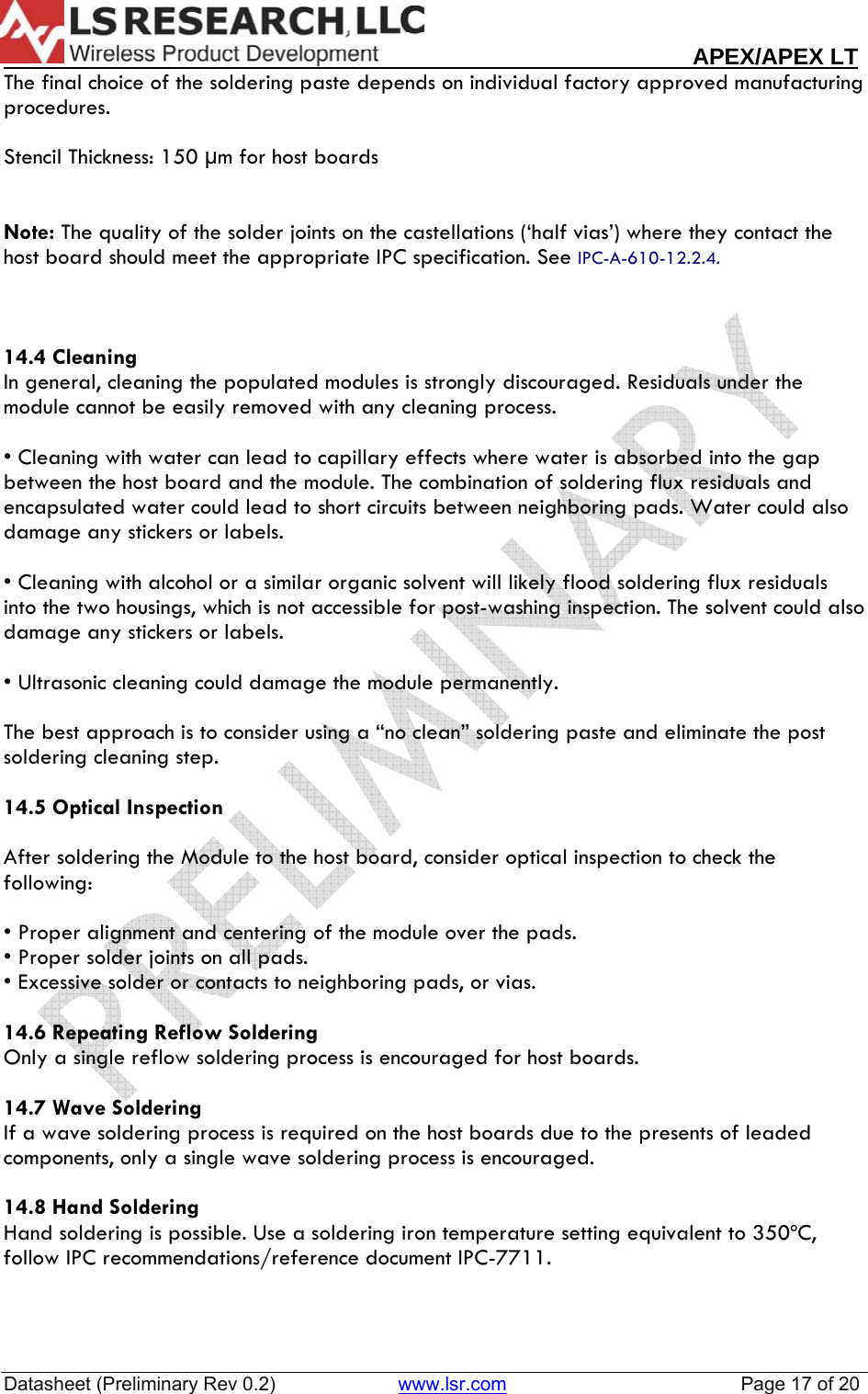                                                                                                                        APEX/APEX LT  Datasheet (Preliminary Rev 0.2)                       www.lsr.com                                            Page 17 of 20  The final choice of the soldering paste depends on individual factory approved manufacturing procedures.  Stencil Thickness: 150 &micro;m for host boards   Note: The quality of the solder joints on the castellations (&lsquo;half vias&rsquo;) where they contact the host board should meet the appropriate IPC specification. See IPC-A-610-12.2.4.    14.4 Cleaning In general, cleaning the populated modules is strongly discouraged. Residuals under the module cannot be easily removed with any cleaning process.  &bull; Cleaning with water can lead to capillary effects where water is absorbed into the gap between the host board and the module. The combination of soldering flux residuals and encapsulated water could lead to short circuits between neighboring pads. Water could also damage any stickers or labels.  &bull; Cleaning with alcohol or a similar organic solvent will likely flood soldering flux residuals into the two housings, which is not accessible for post-washing inspection. The solvent could also damage any stickers or labels.  &bull; Ultrasonic cleaning could damage the module permanently.   The best approach is to consider using a &ldquo;no clean&rdquo; soldering paste and eliminate the post soldering cleaning step.  14.5 Optical Inspection  After soldering the Module to the host board, consider optical inspection to check the following:  &bull; Proper alignment and centering of the module over the pads. &bull; Proper solder joints on all pads. &bull; Excessive solder or contacts to neighboring pads, or vias.  14.6 Repeating Reflow Soldering Only a single reflow soldering process is encouraged for host boards.  14.7 Wave Soldering If a wave soldering process is required on the host boards due to the presents of leaded components, only a single wave soldering process is encouraged.  14.8 Hand Soldering Hand soldering is possible. Use a soldering iron temperature setting equivalent to 350&ordm;C, follow IPC recommendations/reference document IPC-7711.   