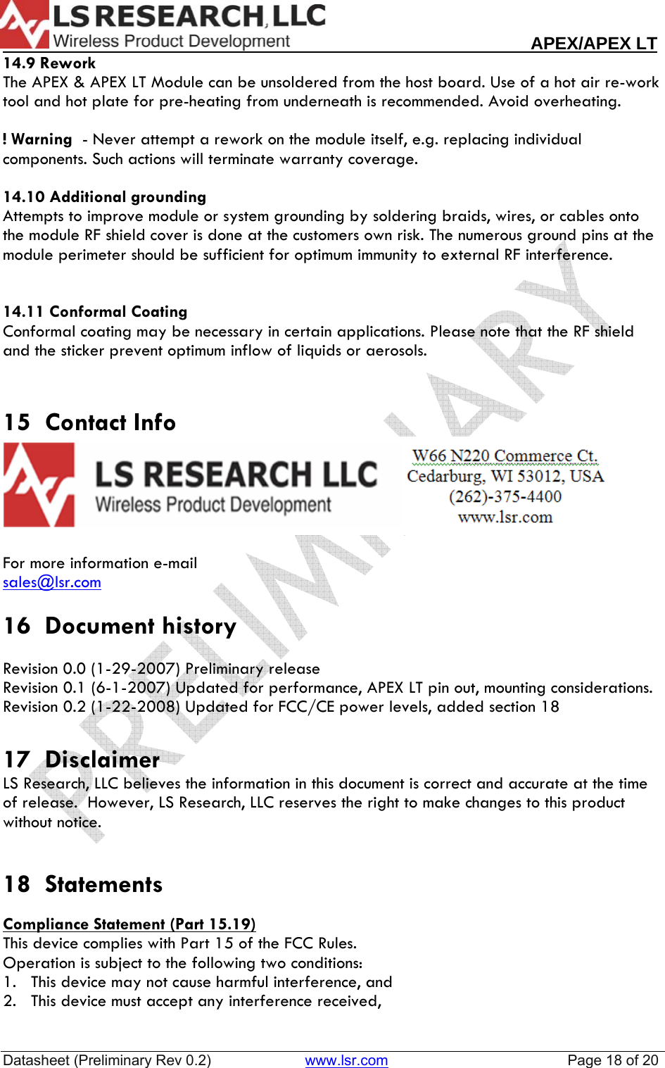                                                                                                                        APEX/APEX LT  Datasheet (Preliminary Rev 0.2)                       www.lsr.com                                            Page 18 of 20  14.9 Rework The APEX &amp; APEX LT Module can be unsoldered from the host board. Use of a hot air re-work tool and hot plate for pre-heating from underneath is recommended. Avoid overheating.  ! Warning  - Never attempt a rework on the module itself, e.g. replacing individual components. Such actions will terminate warranty coverage.  14.10 Additional grounding Attempts to improve module or system grounding by soldering braids, wires, or cables onto the module RF shield cover is done at the customers own risk. The numerous ground pins at the module perimeter should be sufficient for optimum immunity to external RF interference.   14.11 Conformal Coating Conformal coating may be necessary in certain applications. Please note that the RF shield and the sticker prevent optimum inflow of liquids or aerosols.   15  Contact Info   For more information e-mail  sales@lsr.com 16  Document history  Revision 0.0 (1-29-2007) Preliminary release Revision 0.1 (6-1-2007) Updated for performance, APEX LT pin out, mounting considerations. Revision 0.2 (1-22-2008) Updated for FCC/CE power levels, added section 18  17  Disclaimer LS Research, LLC believes the information in this document is correct and accurate at the time of release.  However, LS Research, LLC reserves the right to make changes to this product without notice.   18  Statements  Compliance Statement (Part 15.19) This device complies with Part 15 of the FCC Rules.  Operation is subject to the following two conditions:  1.   This device may not cause harmful interference, and  2.   This device must accept any interference received,  