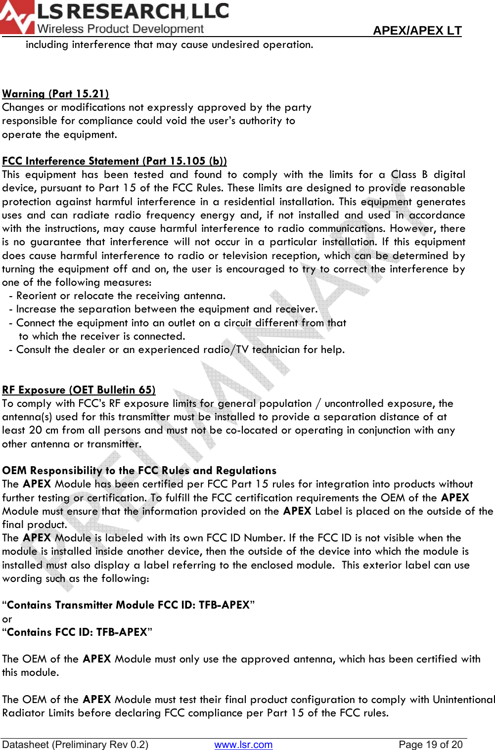                                                                                                                        APEX/APEX LT  Datasheet (Preliminary Rev 0.2)                       www.lsr.com                                            Page 19 of 20         including interference that may cause undesired operation.    Warning (Part 15.21) Changes or modifications not expressly approved by the party  responsible for compliance could void the user&rsquo;s authority to  operate the equipment.  FCC Interference Statement (Part 15.105 (b)) This equipment has been tested and found to comply with the limits for a Class B digital device, pursuant to Part 15 of the FCC Rules. These limits are designed to provide reasonable protection against harmful interference in a residential installation. This equipment generates uses and can radiate radio frequency energy and, if not installed and used in accordance with the instructions, may cause harmful interference to radio communications. However, there is no guarantee that interference will not occur in a particular installation. If this equipment does cause harmful interference to radio or television reception, which can be determined by turning the equipment off and on, the user is encouraged to try to correct the interference by one of the following measures:   - Reorient or relocate the receiving antenna.   - Increase the separation between the equipment and receiver.   - Connect the equipment into an outlet on a circuit different from that        to which the receiver is connected.   - Consult the dealer or an experienced radio/TV technician for help.    RF Exposure (OET Bulletin 65) To comply with FCC&rsquo;s RF exposure limits for general population / uncontrolled exposure, the antenna(s) used for this transmitter must be installed to provide a separation distance of at least 20 cm from all persons and must not be co-located or operating in conjunction with any other antenna or transmitter.  OEM Responsibility to the FCC Rules and Regulations The APEX Module has been certified per FCC Part 15 rules for integration into products without further testing or certification. To fulfill the FCC certification requirements the OEM of the APEX Module must ensure that the information provided on the APEX Label is placed on the outside of the final product.   The APEX Module is labeled with its own FCC ID Number. If the FCC ID is not visible when the module is installed inside another device, then the outside of the device into which the module is installed must also display a label referring to the enclosed module.  This exterior label can use wording such as the following:   &ldquo;Contains Transmitter Module FCC ID: TFB-APEX&rdquo; or  &ldquo;Contains FCC ID: TFB-APEX&rdquo;   The OEM of the APEX Module must only use the approved antenna, which has been certified with this module.  The OEM of the APEX Module must test their final product configuration to comply with Unintentional Radiator Limits before declaring FCC compliance per Part 15 of the FCC rules. 