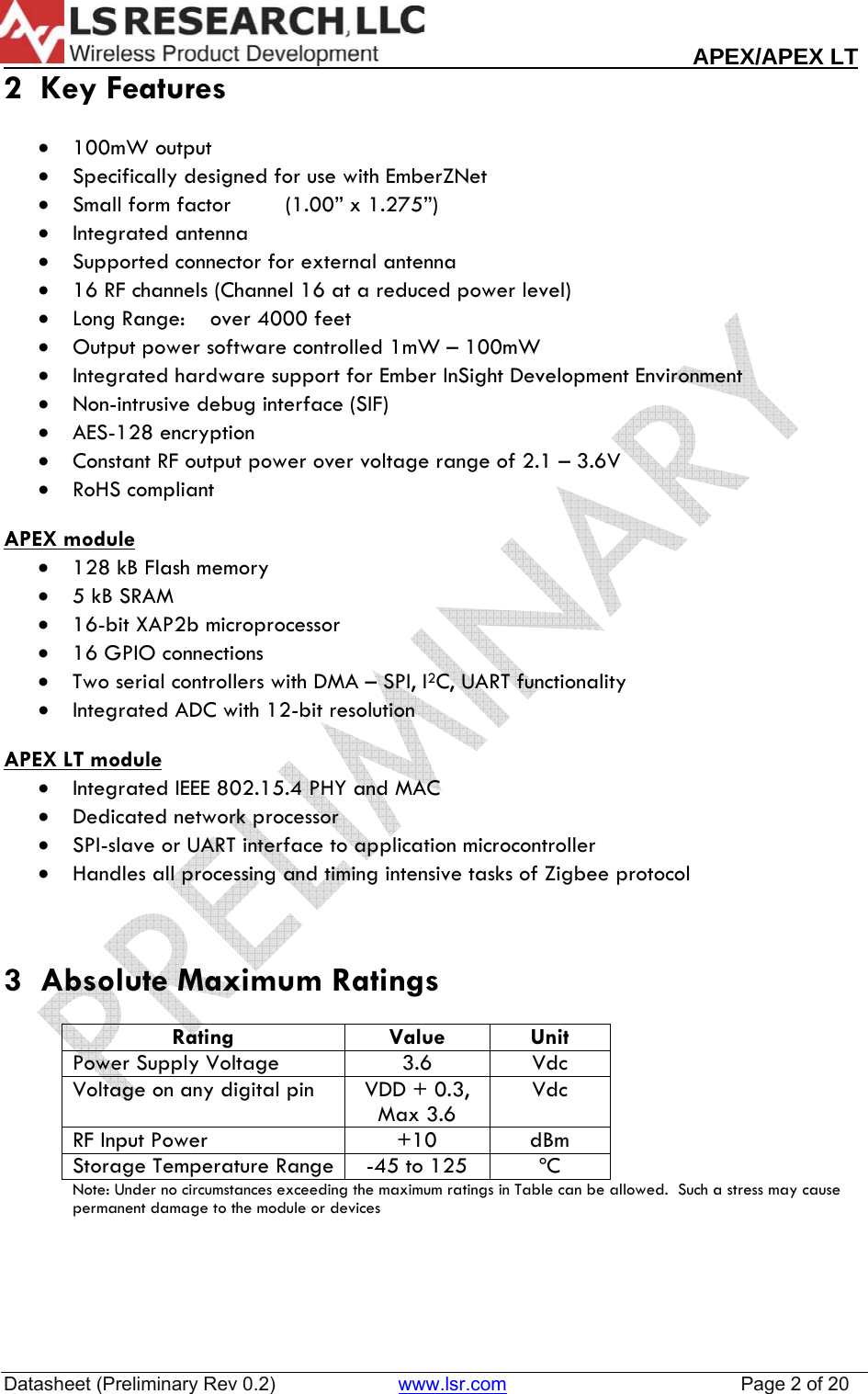                                                                                                                        APEX/APEX LT  Datasheet (Preliminary Rev 0.2)                       www.lsr.com                                            Page 2 of 20  2  Key Features  &bull; 100mW output &bull; Specifically designed for use with EmberZNet &bull; Small form factor   (1.00&rdquo; x 1.275&rdquo;) &bull; Integrated antenna &bull; Supported connector for external antenna &bull; 16 RF channels (Channel 16 at a reduced power level) &bull; Long Range:    over 4000 feet &bull; Output power software controlled 1mW &ndash; 100mW &bull; Integrated hardware support for Ember InSight Development Environment &bull; Non-intrusive debug interface (SIF) &bull; AES-128 encryption &bull; Constant RF output power over voltage range of 2.1 &ndash; 3.6V &bull; RoHS compliant  APEX module  &bull; 128 kB Flash memory &bull; 5 kB SRAM &bull; 16-bit XAP2b microprocessor &bull; 16 GPIO connections &bull; Two serial controllers with DMA &ndash; SPI, I2C, UART functionality &bull; Integrated ADC with 12-bit resolution  APEX LT module&bull; Integrated IEEE 802.15.4 PHY and MAC &bull; Dedicated network processor &bull; SPI-slave or UART interface to application microcontroller &bull; Handles all processing and timing intensive tasks of Zigbee protocol   3  Absolute Maximum Ratings  Rating Value Unit Power Supply Voltage  3.6  Vdc Voltage on any digital pin  VDD + 0.3, Max 3.6 Vdc RF Input Power  +10  dBm Storage Temperature Range  -45 to 125  &ordm;C Note: Under no circumstances exceeding the maximum ratings in Table can be allowed.  Such a stress may cause permanent damage to the module or devices     