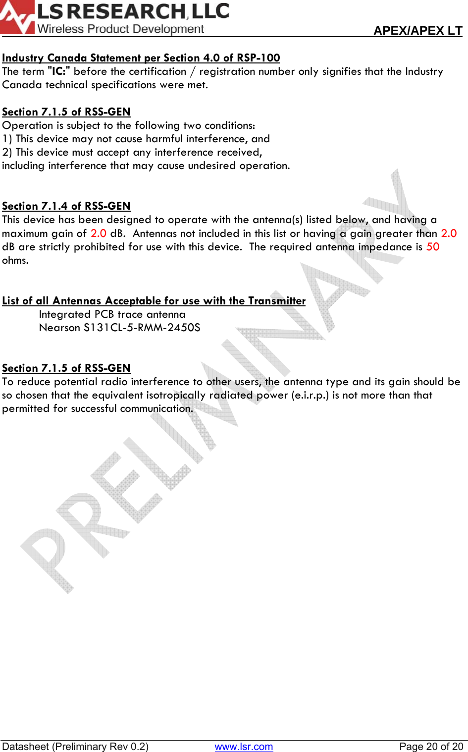                                                                                                                        APEX/APEX LT  Datasheet (Preliminary Rev 0.2)                       www.lsr.com                                            Page 20 of 20   Industry Canada Statement per Section 4.0 of RSP-100 The term "IC:" before the certification / registration number only signifies that the Industry Canada technical specifications were met.  Section 7.1.5 of RSS-GEN Operation is subject to the following two conditions:  1) This device may not cause harmful interference, and 2) This device must accept any interference received,  including interference that may cause undesired operation.   Section 7.1.4 of RSS-GEN This device has been designed to operate with the antenna(s) listed below, and having a maximum gain of 2.0 dB.  Antennas not included in this list or having a gain greater than 2.0 dB are strictly prohibited for use with this device.  The required antenna impedance is 50  ohms.   List of all Antennas Acceptable for use with the Transmitter Integrated PCB trace antenna Nearson S131CL-5-RMM-2450S    Section 7.1.5 of RSS-GEN To reduce potential radio interference to other users, the antenna type and its gain should be so chosen that the equivalent isotropically radiated power (e.i.r.p.) is not more than that permitted for successful communication.  