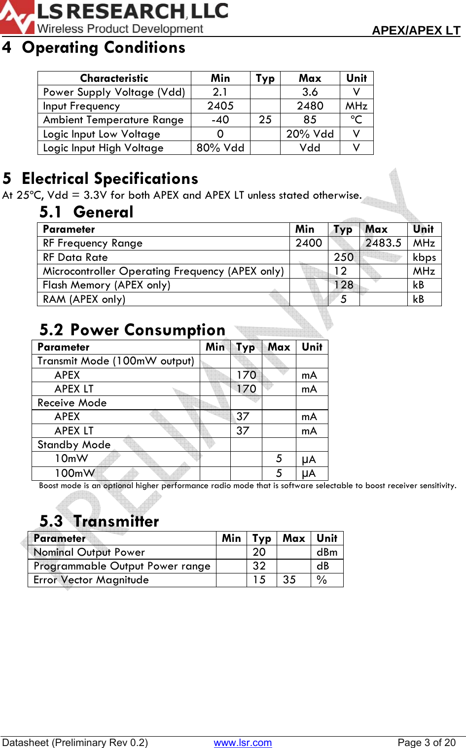                                                                                                                       APEX/APEX LT  Datasheet (Preliminary Rev 0.2)                       www.lsr.com                                            Page 3 of 20  4  Operating Conditions  Characteristic Min Typ Max Unit Power Supply Voltage (Vdd)  2.1    3.6  V Input Frequency  2405    2480  MHz Ambient Temperature Range  -40  25  85  &ordm;C Logic Input Low Voltage  0    20% Vdd  V Logic Input High Voltage  80% Vdd    Vdd  V  5  Electrical Specifications At 25&ordm;C, Vdd = 3.3V for both APEX and APEX LT unless stated otherwise.     5.1  General   Parameter Min Typ Max Unit RF Frequency Range  2400    2483.5  MHz RF Data Rate    250    kbps Microcontroller Operating Frequency (APEX only)    12    MHz Flash Memory (APEX only)    128    kB RAM (APEX only)    5    kB   5.2  Power Consumption Parameter Min Typ Max Unit Transmit Mode (100mW output)              APEX    170    mA      APEX LT    170    mA Receive Mode              APEX    37    mA      APEX LT    37    mA Standby Mode              10mW      5  &micro;A      100mW      5  &micro;A  Boost mode is an optional higher performance radio mode that is software selectable to boost receiver sensitivity.  5.3  Transmitter Parameter  Min Typ Max Unit Nominal Output Power     20    dBm Programmable Output Power range    32    dB Error Vector Magnitude    15  35  %    