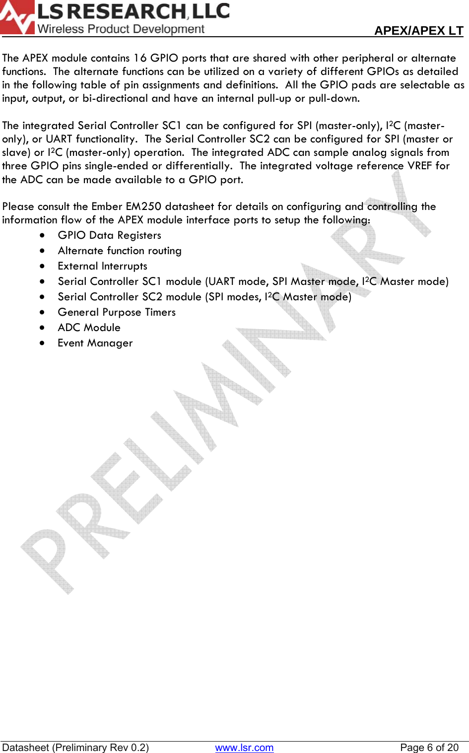                                                                                                                        APEX/APEX LT  Datasheet (Preliminary Rev 0.2)                       www.lsr.com                                            Page 6 of 20   The APEX module contains 16 GPIO ports that are shared with other peripheral or alternate functions.  The alternate functions can be utilized on a variety of different GPIOs as detailed in the following table of pin assignments and definitions.  All the GPIO pads are selectable as input, output, or bi-directional and have an internal pull-up or pull-down.    The integrated Serial Controller SC1 can be configured for SPI (master-only), I2C (master-only), or UART functionality.  The Serial Controller SC2 can be configured for SPI (master or slave) or I2C (master-only) operation.  The integrated ADC can sample analog signals from three GPIO pins single-ended or differentially.  The integrated voltage reference VREF for the ADC can be made available to a GPIO port.  Please consult the Ember EM250 datasheet for details on configuring and controlling the information flow of the APEX module interface ports to setup the following:  &bull; GPIO Data Registers &bull; Alternate function routing &bull; External Interrupts &bull; Serial Controller SC1 module (UART mode, SPI Master mode, I2C Master mode) &bull; Serial Controller SC2 module (SPI modes, I2C Master mode) &bull; General Purpose Timers &bull; ADC Module &bull; Event Manager       