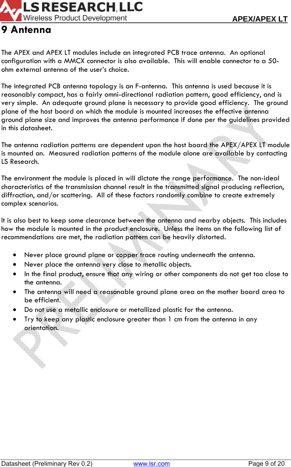                                                                                                                        APEX/APEX LT  Datasheet (Preliminary Rev 0.2)                       www.lsr.com                                            Page 9 of 20  9 Antenna  The APEX and APEX LT modules include an integrated PCB trace antenna.  An optional configuration with a MMCX connector is also available.  This will enable connector to a 50-ohm external antenna of the user&rsquo;s choice.   The integrated PCB antenna topology is an F-antenna.  This antenna is used because it is reasonably compact, has a fairly omni-directional radiation pattern, good efficiency, and is very simple.  An adequate ground plane is necessary to provide good efficiency.  The ground plane of the host board on which the module is mounted increases the effective antenna ground plane size and improves the antenna performance if done per the guidelines provided in this datasheet.  The antenna radiation patterns are dependent upon the host board the APEX/APEX LT module is mounted on.  Measured radiation patterns of the module alone are available by contacting LS Research.    The environment the module is placed in will dictate the range performance.  The non-ideal characteristics of the transmission channel result in the transmitted signal producing reflection, diffraction, and/or scattering.  All of these factors randomly combine to create extremely complex scenarios.  It is also best to keep some clearance between the antenna and nearby objects.  This includes how the module is mounted in the product enclosure.  Unless the items on the following list of recommendations are met, the radiation pattern can be heavily distorted.  &bull; Never place ground plane or copper trace routing underneath the antenna. &bull; Never place the antenna very close to metallic objects. &bull; In the final product, ensure that any wiring or other components do not get too close to the antenna. &bull; The antenna will need a reasonable ground plane area on the mother board area to be efficient. &bull; Do not use a metallic enclosure or metallized plastic for the antenna. &bull; Try to keep any plastic enclosure greater than 1 cm from the antenna in any orientation.   