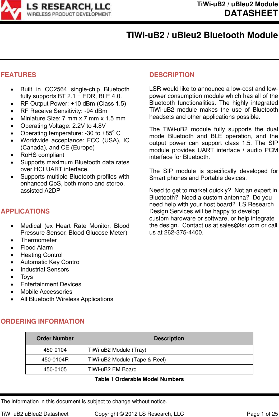 TiWi-uB2 / uBleu2 Module DATASHEET  The information in this document is subject to change without notice.  TiWi-uB2 uBleu2 Datasheet  Copyright &copy; 2012 LS Research, LLC  Page 1 of 25 TiWi-uB2 / uBleu2 Bluetooth Module  FEATURES  Built  in  CC2564  single-chip  Bluetooth fully supports BT 2.1 + EDR, BLE 4.0.  RF Output Power: +10 dBm (Class 1.5)  RF Receive Sensitivity: -94 dBm  Miniature Size: 7 mm x 7 mm x 1.5 mm  Operating Voltage: 2.2V to 4.8V  Operating temperature: -30 to +85o C  Worldwide  acceptance:  FCC  (USA),  IC (Canada), and CE (Europe)  RoHS compliant  Supports maximum Bluetooth data rates over HCI UART interface.   Supports multiple Bluetooth profiles with enhanced QoS, both mono and stereo, assisted A2DP  APPLICATIONS  Medical  (ex  Heart  Rate  Monitor,  Blood Pressure Sensor, Blood Glucose Meter)  Thermometer  Flood Alarm  Heating Control  Automatic Key Control  Industrial Sensors  Toys  Entertainment Devices  Mobile Accessories  All Bluetooth Wireless Applications   DESCRIPTION LSR would like to announce a low-cost and low-power consumption module which has all of the Bluetooth  functionalities.  The  highly  integrated TiWi-uB2  module  makes  the  use  of  Bluetooth headsets and other applications possible.  The  TiWi-uB2  module  fully  supports  the  dual mode  Bluetooth  and  BLE  operation,  and  the output  power  can  support  class  1.5.  The  SIP module  provides  UART  interface  /  audio  PCM interface for Bluetooth.  The  SIP  module  is  specifically  developed  for Smart phones and Portable devices. Need to get to market quickly?  Not an expert in Bluetooth?  Need a custom antenna?  Do you need help with your host board?  LS Research Design Services will be happy to develop custom hardware or software, or help integrate the design.  Contact us at sales@lsr.com or call us at 262-375-4400.  ORDERING INFORMATION Order Number Description 450-0104 TiWi-uB2 Module (Tray) 450-0104R TiWi-uB2 Module (Tape &amp; Reel) 450-0105 TiWi-uB2 EM Board Table 1 Orderable Model Numbers 
