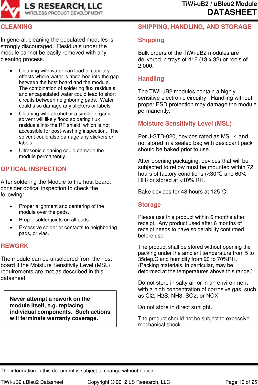 TiWi-uB2 / uBleu2 Module DATASHEET  The information in this document is subject to change without notice.  TiWi-uB2 uBleu2 Datasheet  Copyright &copy; 2012 LS Research, LLC  Page 16 of 25 CLEANING In general, cleaning the populated modules is strongly discouraged.  Residuals under the module cannot be easily removed with any cleaning process.   Cleaning with water can lead to capillary effects where water is absorbed into the gap between the host board and the module.  The combination of soldering flux residuals and encapsulated water could lead to short circuits between neighboring pads.  Water could also damage any stickers or labels.   Cleaning with alcohol or a similar organic solvent will likely flood soldering flux residuals into the RF shield, which is not accessible for post-washing inspection.  The solvent could also damage any stickers or labels.   Ultrasonic cleaning could damage the module permanently. OPTICAL INSPECTION After soldering the Module to the host board, consider optical inspection to check the following:   Proper alignment and centering of the module over the pads.   Proper solder joints on all pads.   Excessive solder or contacts to neighboring pads, or vias. REWORK The module can be unsoldered from the host board if the Moisture Sensitivity Level (MSL) requirements are met as described in this datasheet. Never attempt a rework on the module itself, e.g. replacing individual components.  Such actions will terminate warranty coverage. SHIPPING, HANDLING, AND STORAGE Shipping Bulk orders of the TiWi-uB2 modules are delivered in trays of 416 (13 x 32) or reels of 2,000. Handling The TiWi-uB2 modules contain a highly sensitive electronic circuitry.  Handling without proper ESD protection may damage the module permanently. Moisture Sensitivity Level (MSL) Per J-STD-020, devices rated as MSL 4 and not stored in a sealed bag with desiccant pack should be baked prior to use. After opening packaging, devices that will be subjected to reflow must be mounted within 72 hours of factory conditions (<30&deg;C and 60% RH) or stored at <10% RH. Bake devices for 48 hours at 125&deg;C.  Storage Please use this product within 6 months after receipt.  Any product used after 6 months of receipt needs to have solderability confirmed before use. The product shall be stored without opening the packing under the ambient temperature from 5 to 35deg.C and humidity from 20 to 70%RH.  (Packing materials, in particular, may be deformed at the temperatures above this range.) Do not store in salty air or in an environment with a high concentration of corrosive gas, such as Cl2, H2S, NH3, SO2, or NOX. Do not store in direct sunlight. The product should not be subject to excessive mechanical shock. 