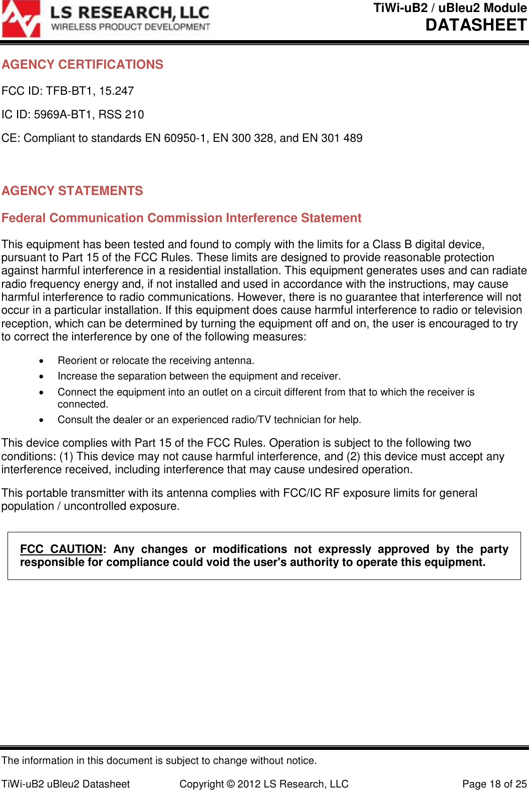 TiWi-uB2 / uBleu2 Module DATASHEET  The information in this document is subject to change without notice.  TiWi-uB2 uBleu2 Datasheet  Copyright &copy; 2012 LS Research, LLC  Page 18 of 25 AGENCY CERTIFICATIONS FCC ID: TFB-BT1, 15.247 IC ID: 5969A-BT1, RSS 210 CE: Compliant to standards EN 60950-1, EN 300 328, and EN 301 489   AGENCY STATEMENTS Federal Communication Commission Interference Statement This equipment has been tested and found to comply with the limits for a Class B digital device, pursuant to Part 15 of the FCC Rules. These limits are designed to provide reasonable protection against harmful interference in a residential installation. This equipment generates uses and can radiate radio frequency energy and, if not installed and used in accordance with the instructions, may cause harmful interference to radio communications. However, there is no guarantee that interference will not occur in a particular installation. If this equipment does cause harmful interference to radio or television reception, which can be determined by turning the equipment off and on, the user is encouraged to try to correct the interference by one of the following measures:   Reorient or relocate the receiving antenna.   Increase the separation between the equipment and receiver.   Connect the equipment into an outlet on a circuit different from that to which the receiver is connected.   Consult the dealer or an experienced radio/TV technician for help. This device complies with Part 15 of the FCC Rules. Operation is subject to the following two conditions: (1) This device may not cause harmful interference, and (2) this device must accept any interference received, including interference that may cause undesired operation. This portable transmitter with its antenna complies with FCC/IC RF exposure limits for general population / uncontrolled exposure. FCC  CAUTION:  Any  changes  or  modifications  not  expressly  approved  by  the  party responsible for compliance could void the user's authority to operate this equipment.   