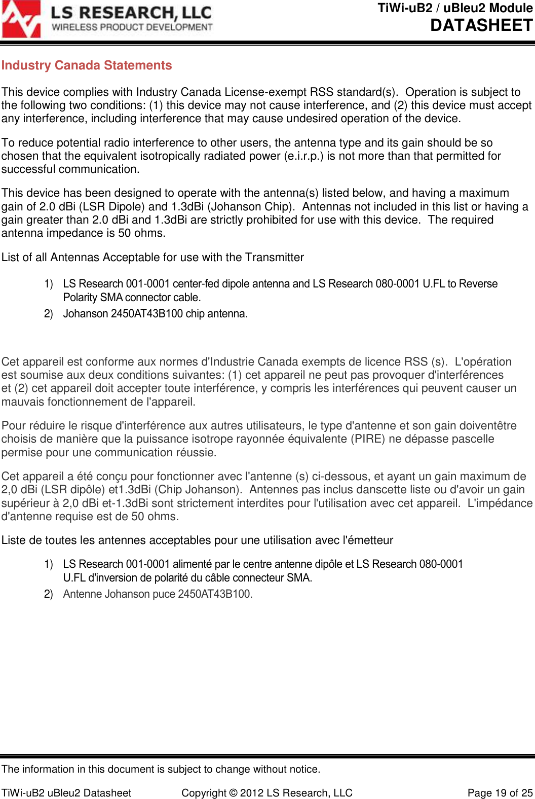 TiWi-uB2 / uBleu2 Module DATASHEET  The information in this document is subject to change without notice.  TiWi-uB2 uBleu2 Datasheet  Copyright &copy; 2012 LS Research, LLC  Page 19 of 25 Industry Canada Statements This device complies with Industry Canada License-exempt RSS standard(s).  Operation is subject to the following two conditions: (1) this device may not cause interference, and (2) this device must accept any interference, including interference that may cause undesired operation of the device. To reduce potential radio interference to other users, the antenna type and its gain should be so chosen that the equivalent isotropically radiated power (e.i.r.p.) is not more than that permitted for successful communication. This device has been designed to operate with the antenna(s) listed below, and having a maximum gain of 2.0 dBi (LSR Dipole) and 1.3dBi (Johanson Chip).  Antennas not included in this list or having a gain greater than 2.0 dBi and 1.3dBi are strictly prohibited for use with this device.  The required antenna impedance is 50 ohms. List of all Antennas Acceptable for use with the Transmitter  1) LS Research 001-0001 center-fed dipole antenna and LS Research 080-0001 U.FL to Reverse Polarity SMA connector cable.  2) Johanson 2450AT43B100 chip antenna.  Cet appareil est conforme aux normes d'Industrie Canada exempts de licence RSS (s).  L'op&eacute;ration est soumise aux deux conditions suivantes: (1) cet appareil ne peut pas provoquer d'interf&eacute;rences et (2) cet appareil doit accepter toute interf&eacute;rence, y compris les interf&eacute;rences qui peuvent causer un mauvais fonctionnement de l'appareil. Pour r&eacute;duire le risque d'interf&eacute;rence aux autres utilisateurs, le type d'antenne et son gain doivent&ecirc;tre choisis de mani&egrave;re que la puissance isotrope rayonn&eacute;e &eacute;quivalente (PIRE) ne d&eacute;passe pascelle permise pour une communication r&eacute;ussie. Cet appareil a &eacute;t&eacute; con&ccedil;u pour fonctionner avec l'antenne (s) ci-dessous, et ayant un gain maximum de 2,0 dBi (LSR dip&ocirc;le) et1.3dBi (Chip Johanson).  Antennes pas inclus danscette liste ou d'avoir un gain sup&eacute;rieur &agrave; 2,0 dBi et-1.3dBi sont strictement interdites pour l'utilisation avec cet appareil.  L'imp&eacute;dance d'antenne requise est de 50 ohms. Liste de toutes les antennes acceptables pour une utilisation avec l'&eacute;metteur 1) LS Research 001-0001 aliment&eacute; par le centre antenne dip&ocirc;le et LS Research 080-0001 U.FL d'inversion de polarit&eacute; du c&acirc;ble connecteur SMA. 2) Antenne Johanson puce 2450AT43B100.    