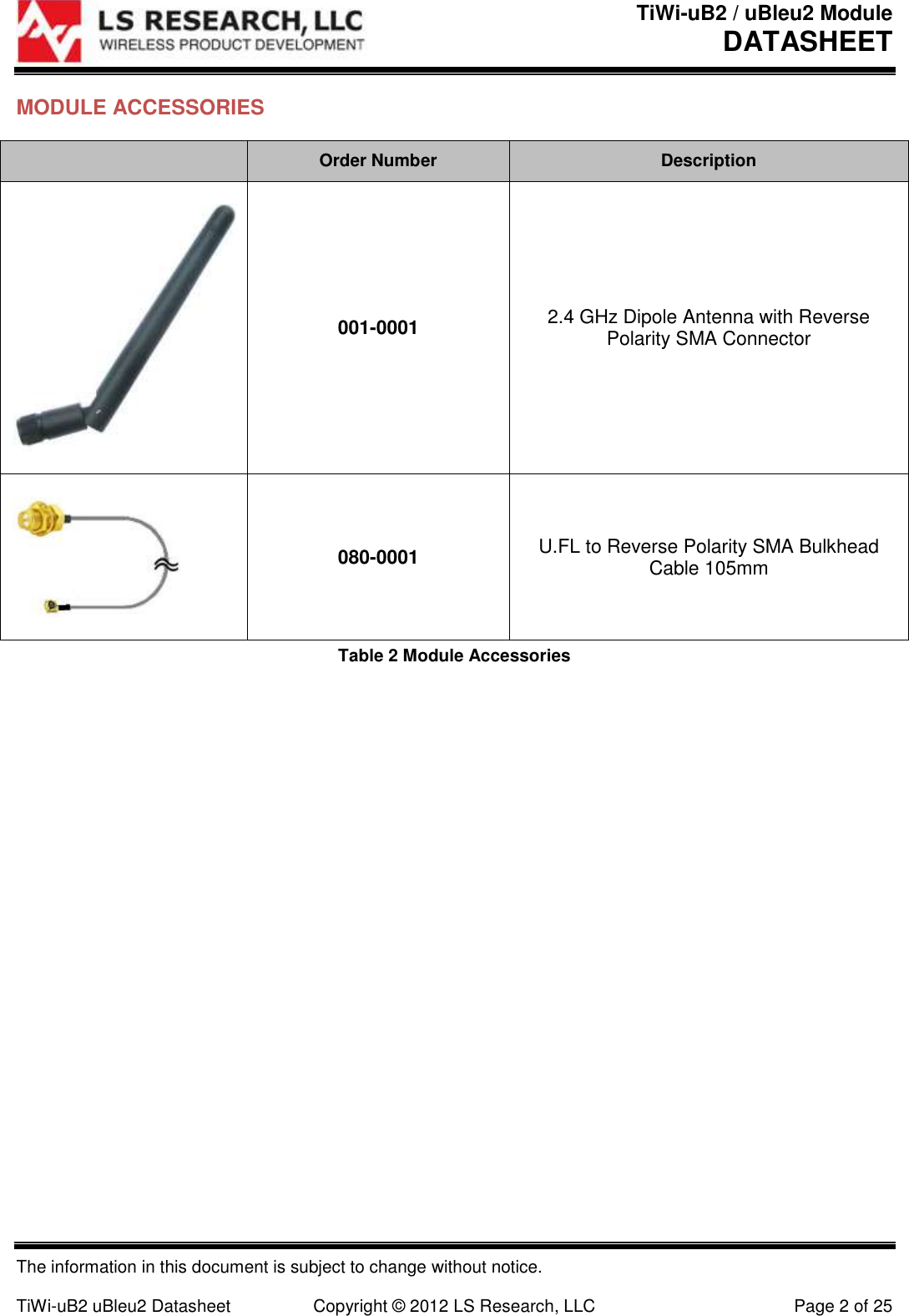 TiWi-uB2 / uBleu2 Module DATASHEET  The information in this document is subject to change without notice.  TiWi-uB2 uBleu2 Datasheet  Copyright &copy; 2012 LS Research, LLC  Page 2 of 25 MODULE ACCESSORIES  Order Number Description  001-0001 2.4 GHz Dipole Antenna with Reverse Polarity SMA Connector  080-0001 U.FL to Reverse Polarity SMA Bulkhead Cable 105mm Table 2 Module Accessories   
