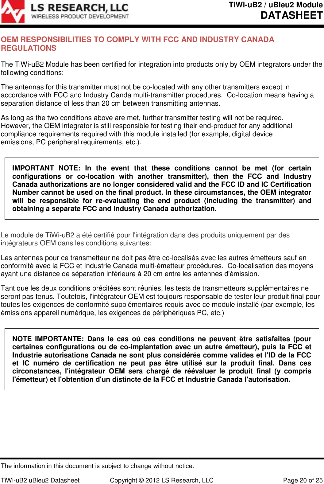 TiWi-uB2 / uBleu2 Module DATASHEET  The information in this document is subject to change without notice.  TiWi-uB2 uBleu2 Datasheet  Copyright &copy; 2012 LS Research, LLC  Page 20 of 25 OEM RESPONSIBILITIES TO COMPLY WITH FCC AND INDUSTRY CANADA REGULATIONS The TiWi-uB2 Module has been certified for integration into products only by OEM integrators under the following conditions: The antennas for this transmitter must not be co-located with any other transmitters except in accordance with FCC and Industry Canda multi-transmitter procedures.  Co-location means having a separation distance of less than 20 cm between transmitting antennas. As long as the two conditions above are met, further transmitter testing will not be required. However, the OEM integrator is still responsible for testing their end-product for any additional compliance requirements required with this module installed (for example, digital device emissions, PC peripheral requirements, etc.). IMPORTANT  NOTE:  In  the  event  that  these  conditions  cannot  be  met  (for  certain configurations  or  co-location  with  another  transmitter),  then  the  FCC  and  Industry Canada authorizations are no longer considered valid and the FCC ID and IC Certification Number cannot be used on the final product. In these circumstances, the OEM integrator will  be  responsible  for  re-evaluating  the  end  product  (including  the  transmitter)  and obtaining a separate FCC and Industry Canada authorization. Le module de TiWi-uB2 a &eacute;t&eacute; certifi&eacute; pour l'int&eacute;gration dans des produits uniquement par des int&eacute;grateurs OEM dans les conditions suivantes: Les antennes pour ce transmetteur ne doit pas &ecirc;tre co-localis&eacute;s avec les autres &eacute;metteurs sauf en conformit&eacute; avec la FCC et Industrie Canada multi-&eacute;metteur proc&eacute;dures.  Co-localisation des moyens ayant une distance de s&eacute;paration inf&eacute;rieure &agrave; 20 cm entre les antennes d'&eacute;mission. Tant que les deux conditions pr&eacute;cit&eacute;es sont r&eacute;unies, les tests de transmetteurs suppl&eacute;mentaires ne seront pas tenus. Toutefois, l'int&eacute;grateur OEM est toujours responsable de tester leur produit final pour toutes les exigences de conformit&eacute; suppl&eacute;mentaires requis avec ce module install&eacute; (par exemple, les &eacute;missions appareil num&eacute;rique, les exigences de p&eacute;riph&eacute;riques PC, etc.) NOTE  IMPORTANTE:  Dans  le  cas  o&ugrave;  ces  conditions  ne  peuvent  &ecirc;tre  satisfaites  (pour certaines configurations ou de co-implantation avec un autre &eacute;metteur), puis la FCC et Industrie autorisations Canada ne sont plus consid&eacute;r&eacute;s comme valides et l'ID de la FCC et  IC  num&eacute;ro  de  certification  ne  peut  pas  &ecirc;tre  utilis&eacute;  sur  la  produit  final.  Dans  ces circonstances,  l'int&eacute;grateur  OEM  sera  charg&eacute;  de  r&eacute;&eacute;valuer  le  produit  final  (y  compris l'&eacute;metteur) et l'obtention d'un distincte de la FCC et Industrie Canada l'autorisation.   