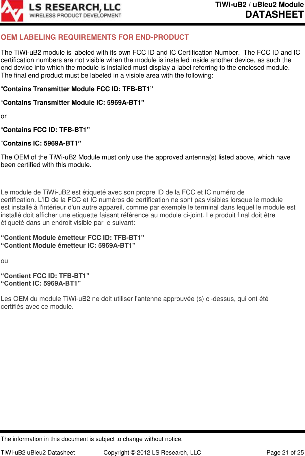 TiWi-uB2 / uBleu2 Module DATASHEET  The information in this document is subject to change without notice.  TiWi-uB2 uBleu2 Datasheet  Copyright &copy; 2012 LS Research, LLC  Page 21 of 25 OEM LABELING REQUIREMENTS FOR END-PRODUCT The TiWi-uB2 module is labeled with its own FCC ID and IC Certification Number.  The FCC ID and IC certification numbers are not visible when the module is installed inside another device, as such the end device into which the module is installed must display a label referring to the enclosed module.  The final end product must be labeled in a visible area with the following: &ldquo;Contains Transmitter Module FCC ID: TFB-BT1&rdquo; &ldquo;Contains Transmitter Module IC: 5969A-BT1&rdquo; or &ldquo;Contains FCC ID: TFB-BT1&rdquo; &ldquo;Contains IC: 5969A-BT1&rdquo; The OEM of the TiWi-uB2 Module must only use the approved antenna(s) listed above, which have been certified with this module.  Le module de TiWi-uB2 est &eacute;tiquet&eacute; avec son propre ID de la FCC et IC num&eacute;ro de certification. L'ID de la FCC et IC num&eacute;ros de certification ne sont pas visibles lorsque le module est install&eacute; &agrave; l'int&eacute;rieur d'un autre appareil, comme par exemple le terminal dans lequel le module est install&eacute; doit afficher une etiquette faisant r&eacute;f&eacute;rence au module ci-joint. Le produit final doit &ecirc;tre &eacute;tiquet&eacute; dans un endroit visible par le suivant:  &ldquo;Contient Module &eacute;metteur FCC ID: TFB-BT1" &ldquo;Contient Module &eacute;metteur IC: 5969A-BT1"  ou  &ldquo;Contient FCC ID: TFB-BT1" &ldquo;Contient IC: 5969A-BT1"  Les OEM du module TiWi-uB2 ne doit utiliser l'antenne approuv&eacute;e (s) ci-dessus, qui ont &eacute;t&eacute; certifi&eacute;s avec ce module.   