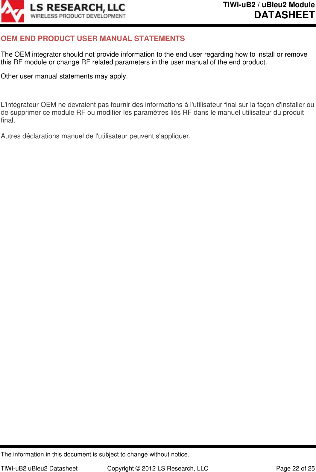 TiWi-uB2 / uBleu2 Module DATASHEET  The information in this document is subject to change without notice.  TiWi-uB2 uBleu2 Datasheet  Copyright &copy; 2012 LS Research, LLC  Page 22 of 25 OEM END PRODUCT USER MANUAL STATEMENTS The OEM integrator should not provide information to the end user regarding how to install or remove this RF module or change RF related parameters in the user manual of the end product. Other user manual statements may apply.  L'int&eacute;grateur OEM ne devraient pas fournir des informations &agrave; l'utilisateur final sur la fa&ccedil;on d'installer ou de supprimer ce module RF ou modifier les param&egrave;tres li&eacute;s RF dans le manuel utilisateur du produit final.  Autres d&eacute;clarations manuel de l'utilisateur peuvent s'appliquer.    