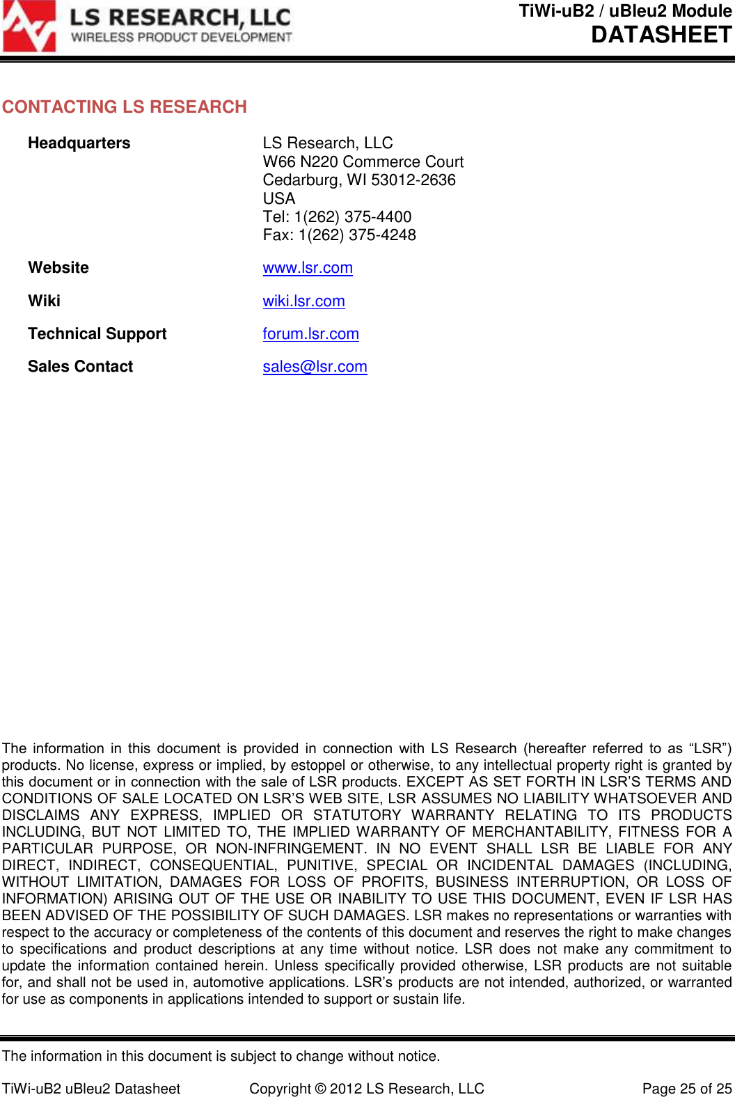 TiWi-uB2 / uBleu2 Module DATASHEET  The information in this document is subject to change without notice.  TiWi-uB2 uBleu2 Datasheet  Copyright &copy; 2012 LS Research, LLC  Page 25 of 25 CONTACTING LS RESEARCH Headquarters  LS Research, LLC   W66 N220 Commerce Court   Cedarburg, WI 53012-2636  USA   Tel: 1(262) 375-4400   Fax: 1(262) 375-4248 Website www.lsr.com Wiki wiki.lsr.com Technical Support forum.lsr.com Sales Contact sales@lsr.com                      The  information  in  this  document  is  provided  in  connection  with  LS  Research  (hereafter  referred  to  as  &ldquo;LSR&rdquo;) products. No license, express or implied, by estoppel or otherwise, to any intellectual property right is granted by this document or in connection with the sale of LSR products. EXCEPT AS SET FORTH IN LSR&rsquo;S TERMS AND CONDITIONS OF SALE LOCATED ON LSR&rsquo;S WEB SITE, LSR ASSUMES NO LIABILITY WHATSOEVER AND DISCLAIMS  ANY  EXPRESS,  IMPLIED  OR  STATUTORY  WARRANTY  RELATING  TO  ITS  PRODUCTS INCLUDING,  BUT  NOT  LIMITED TO, THE IMPLIED WARRANTY  OF  MERCHANTABILITY, FITNESS  FOR  A PARTICULAR  PURPOSE,  OR  NON-INFRINGEMENT.  IN  NO  EVENT  SHALL  LSR  BE  LIABLE  FOR  ANY DIRECT,  INDIRECT,  CONSEQUENTIAL,  PUNITIVE,  SPECIAL  OR  INCIDENTAL  DAMAGES  (INCLUDING, WITHOUT  LIMITATION,  DAMAGES  FOR  LOSS  OF  PROFITS,  BUSINESS  INTERRUPTION,  OR  LOSS  OF INFORMATION) ARISING OUT OF THE USE OR INABILITY TO USE THIS DOCUMENT, EVEN IF LSR HAS BEEN ADVISED OF THE POSSIBILITY OF SUCH DAMAGES. LSR makes no representations or warranties with respect to the accuracy or completeness of the contents of this document and reserves the right to make changes to specifications  and  product descriptions  at  any time  without notice.  LSR  does  not  make  any commitment to update the information contained herein. Unless specifically provided otherwise, LSR products are not suitable for, and shall not be used in, automotive applications. LSR&rsquo;s products are not intended, authorized, or warranted for use as components in applications intended to support or sustain life. 