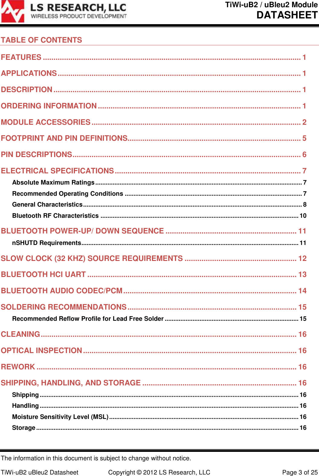 TiWi-uB2 / uBleu2 Module DATASHEET  The information in this document is subject to change without notice.  TiWi-uB2 uBleu2 Datasheet  Copyright &copy; 2012 LS Research, LLC  Page 3 of 25 TABLE OF CONTENTS FEATURES .......................................................................................................................... 1 APPLICATIONS ................................................................................................................... 1 DESCRIPTION ..................................................................................................................... 1 ORDERING INFORMATION ................................................................................................ 1 MODULE ACCESSORIES ................................................................................................... 2 FOOTPRINT AND PIN DEFINITIONS.................................................................................. 5 PIN DESCRIPTIONS ............................................................................................................ 6 ELECTRICAL SPECIFICATIONS ........................................................................................ 7 Absolute Maximum Ratings ....................................................................................................................... 7 Recommended Operating Conditions ...................................................................................................... 7 General Characteristics .............................................................................................................................. 8 Bluetooth RF Characteristics .................................................................................................................. 10 BLUETOOTH POWER-UP/ DOWN SEQUENCE .............................................................. 11 nSHUTD Requirements ............................................................................................................................. 11 SLOW CLOCK (32 KHZ) SOURCE REQUIREMENTS ..................................................... 12 BLUETOOTH HCI UART ................................................................................................... 13 BLUETOOTH AUDIO CODEC/PCM .................................................................................. 14 SOLDERING RECOMMENDATIONS ................................................................................ 15 Recommended Reflow Profile for Lead Free Solder ............................................................................. 15 CLEANING ......................................................................................................................... 16 OPTICAL INSPECTION ..................................................................................................... 16 REWORK ........................................................................................................................... 16 SHIPPING, HANDLING, AND STORAGE ......................................................................... 16 Shipping ..................................................................................................................................................... 16 Handling ..................................................................................................................................................... 16 Moisture Sensitivity Level (MSL) ............................................................................................................. 16 Storage ....................................................................................................................................................... 16 