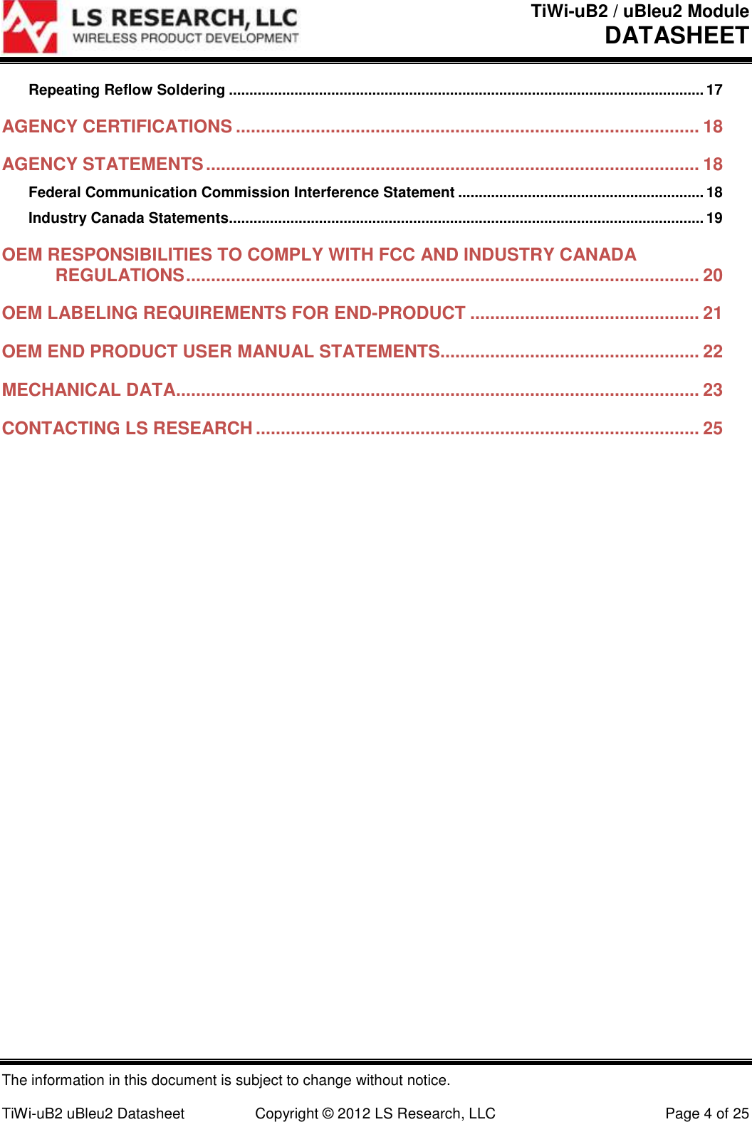 TiWi-uB2 / uBleu2 Module DATASHEET  The information in this document is subject to change without notice.  TiWi-uB2 uBleu2 Datasheet  Copyright &copy; 2012 LS Research, LLC  Page 4 of 25 Repeating Reflow Soldering .................................................................................................................... 17 AGENCY CERTIFICATIONS ............................................................................................. 18 AGENCY STATEMENTS ................................................................................................... 18 Federal Communication Commission Interference Statement ............................................................ 18 Industry Canada Statements.................................................................................................................... 19 OEM RESPONSIBILITIES TO COMPLY WITH FCC AND INDUSTRY CANADA REGULATIONS ....................................................................................................... 20 OEM LABELING REQUIREMENTS FOR END-PRODUCT .............................................. 21 OEM END PRODUCT USER MANUAL STATEMENTS.................................................... 22 MECHANICAL DATA......................................................................................................... 23 CONTACTING LS RESEARCH ......................................................................................... 25  