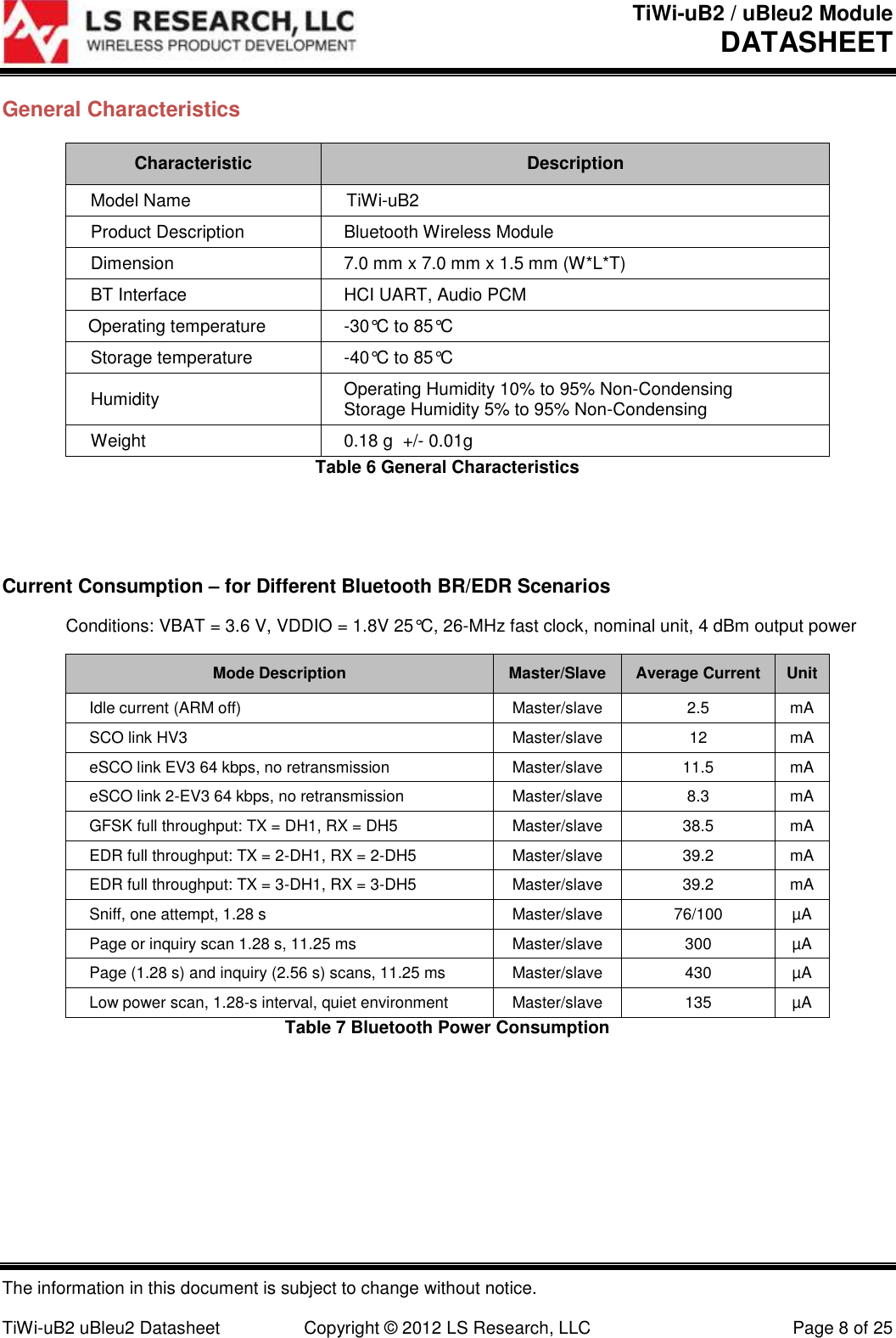 TiWi-uB2 / uBleu2 Module DATASHEET  The information in this document is subject to change without notice.  TiWi-uB2 uBleu2 Datasheet  Copyright &copy; 2012 LS Research, LLC  Page 8 of 25 General Characteristics Characteristic Description Model Name TiWi-uB2 Product Description Bluetooth Wireless Module Dimension 7.0 mm x 7.0 mm x 1.5 mm (W*L*T)  BT Interface HCI UART, Audio PCM Operating temperature -30&deg;C to 85&deg;C Storage temperature -40&deg;C to 85&deg;C Humidity Operating Humidity 10% to 95% Non-Condensing Storage Humidity 5% to 95% Non-Condensing Weight 0.18 g  +/- 0.01g Table 6 General Characteristics   Current Consumption &ndash; for Different Bluetooth BR/EDR Scenarios   Conditions: VBAT = 3.6 V, VDDIO = 1.8V 25&deg;C, 26-MHz fast clock, nominal unit, 4 dBm output power Mode Description Master/Slave Average Current Unit Idle current (ARM off) Master/slave 2.5 mA SCO link HV3 Master/slave 12 mA eSCO link EV3 64 kbps, no retransmission Master/slave 11.5 mA eSCO link 2-EV3 64 kbps, no retransmission Master/slave 8.3 mA GFSK full throughput: TX = DH1, RX = DH5 Master/slave 38.5 mA EDR full throughput: TX = 2-DH1, RX = 2-DH5 Master/slave 39.2 mA EDR full throughput: TX = 3-DH1, RX = 3-DH5 Master/slave 39.2 mA Sniff, one attempt, 1.28 s Master/slave 76/100 &micro;A Page or inquiry scan 1.28 s, 11.25 ms Master/slave 300 &micro;A Page (1.28 s) and inquiry (2.56 s) scans, 11.25 ms Master/slave 430 &micro;A Low power scan, 1.28-s interval, quiet environment Master/slave 135 &micro;A Table 7 Bluetooth Power Consumption   