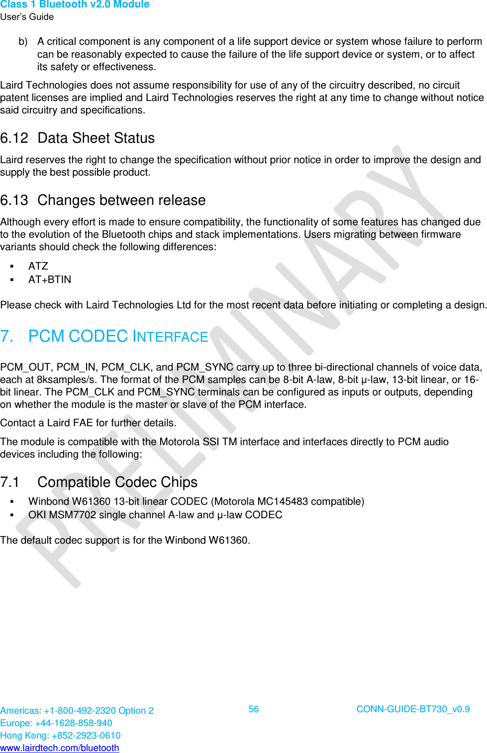 Class 1 Bluetooth v2.0 Module User’s Guide Americas: +1-800-492-2320 Option 2 Europe: +44-1628-858-940 Hong Kong: +852-2923-0610 www.lairdtech.com/bluetooth  56 CONN-GUIDE-BT730_v0.9  b)  A critical component is any component of a life support device or system whose failure to perform can be reasonably expected to cause the failure of the life support device or system, or to affect its safety or effectiveness. Laird Technologies does not assume responsibility for use of any of the circuitry described, no circuit patent licenses are implied and Laird Technologies reserves the right at any time to change without notice said circuitry and specifications. 6.12  Data Sheet Status Laird reserves the right to change the specification without prior notice in order to improve the design and supply the best possible product. 6.13  Changes between release Although every effort is made to ensure compatibility, the functionality of some features has changed due to the evolution of the Bluetooth chips and stack implementations. Users migrating between firmware variants should check the following differences:  ATZ  AT+BTIN Please check with Laird Technologies Ltd for the most recent data before initiating or completing a design. 7.  PCM CODEC INTERFACE PCM_OUT, PCM_IN, PCM_CLK, and PCM_SYNC carry up to three bi-directional channels of voice data, each at 8ksamples/s. The format of the PCM samples can be 8-bit A-law, 8-bit μ-law, 13-bit linear, or 16-bit linear. The PCM_CLK and PCM_SYNC terminals can be configured as inputs or outputs, depending on whether the module is the master or slave of the PCM interface.  Contact a Laird FAE for further details. The module is compatible with the Motorola SSI TM interface and interfaces directly to PCM audio devices including the following: 7.1  Compatible Codec Chips  Winbond W61360 13-bit linear CODEC (Motorola MC145483 compatible)  OKI MSM7702 single channel A-law and μ-law CODEC The default codec support is for the Winbond W61360. 