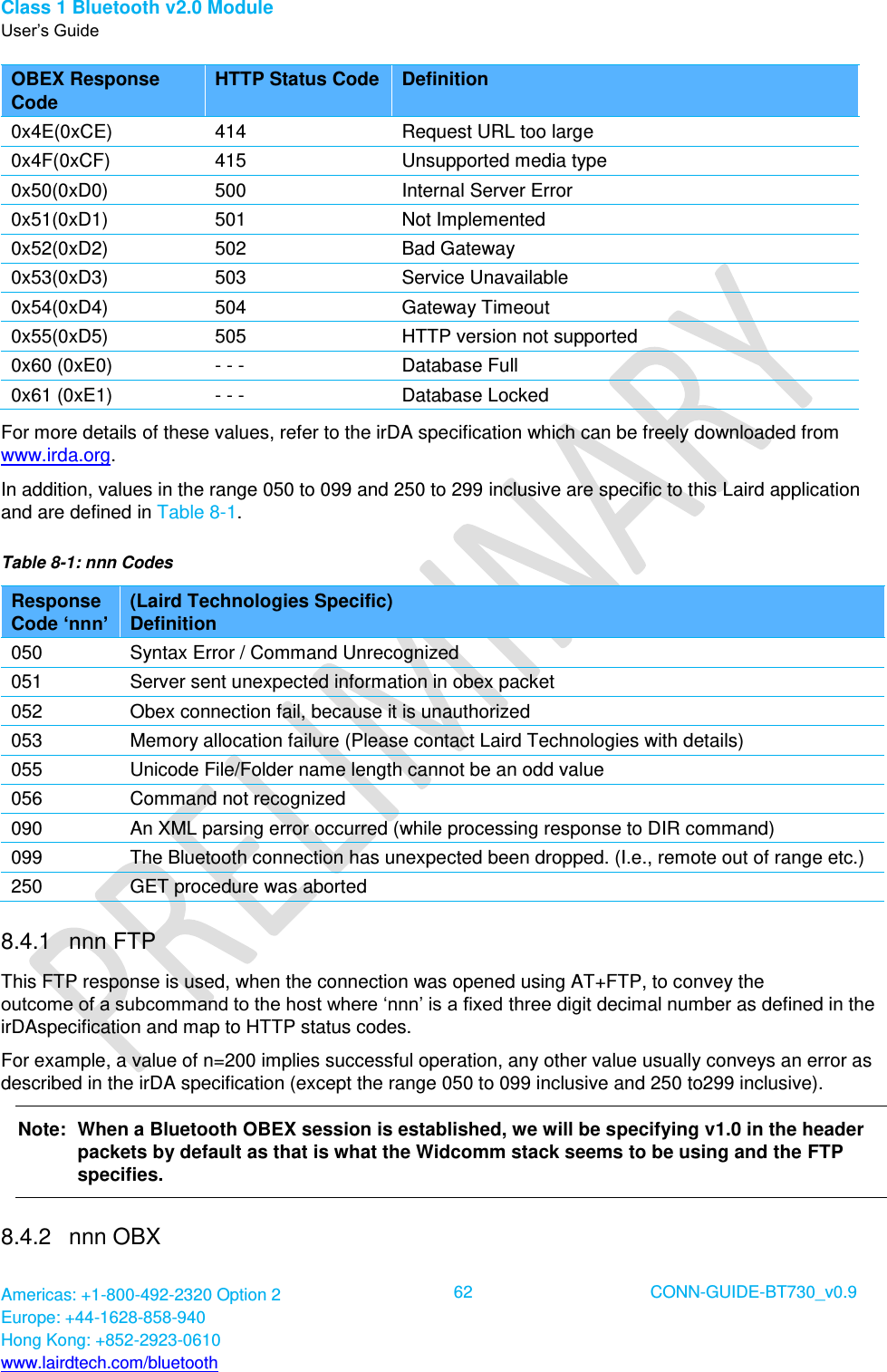Class 1 Bluetooth v2.0 Module User’s Guide Americas: +1-800-492-2320 Option 2 Europe: +44-1628-858-940 Hong Kong: +852-2923-0610 www.lairdtech.com/bluetooth  62 CONN-GUIDE-BT730_v0.9  OBEX Response Code HTTP Status Code Definition 0x4E(0xCE) 414 Request URL too large 0x4F(0xCF) 415 Unsupported media type 0x50(0xD0) 500 Internal Server Error 0x51(0xD1) 501 Not Implemented 0x52(0xD2) 502 Bad Gateway 0x53(0xD3) 503 Service Unavailable 0x54(0xD4) 504 Gateway Timeout 0x55(0xD5) 505 HTTP version not supported 0x60 (0xE0) - - - Database Full 0x61 (0xE1) - - - Database Locked For more details of these values, refer to the irDA specification which can be freely downloaded from www.irda.org. In addition, values in the range 050 to 099 and 250 to 299 inclusive are specific to this Laird application and are defined in Table 8-1. Table 8-1: nnn Codes Response Code ‘nnn’ (Laird Technologies Specific)  Definition 050 Syntax Error / Command Unrecognized 051 Server sent unexpected information in obex packet 052 Obex connection fail, because it is unauthorized 053 Memory allocation failure (Please contact Laird Technologies with details) 055 Unicode File/Folder name length cannot be an odd value 056 Command not recognized 090 An XML parsing error occurred (while processing response to DIR command) 099 The Bluetooth connection has unexpected been dropped. (I.e., remote out of range etc.) 250 GET procedure was aborted 8.4.1  nnn FTP This FTP response is used, when the connection was opened using AT+FTP, to convey the  outcome of a subcommand to the host where ‘nnn’ is a fixed three digit decimal number as defined in the irDAspecification and map to HTTP status codes.  For example, a value of n=200 implies successful operation, any other value usually conveys an error as described in the irDA specification (except the range 050 to 099 inclusive and 250 to299 inclusive). Note:  When a Bluetooth OBEX session is established, we will be specifying v1.0 in the header packets by default as that is what the Widcomm stack seems to be using and the FTP specifies. 8.4.2  nnn OBX 