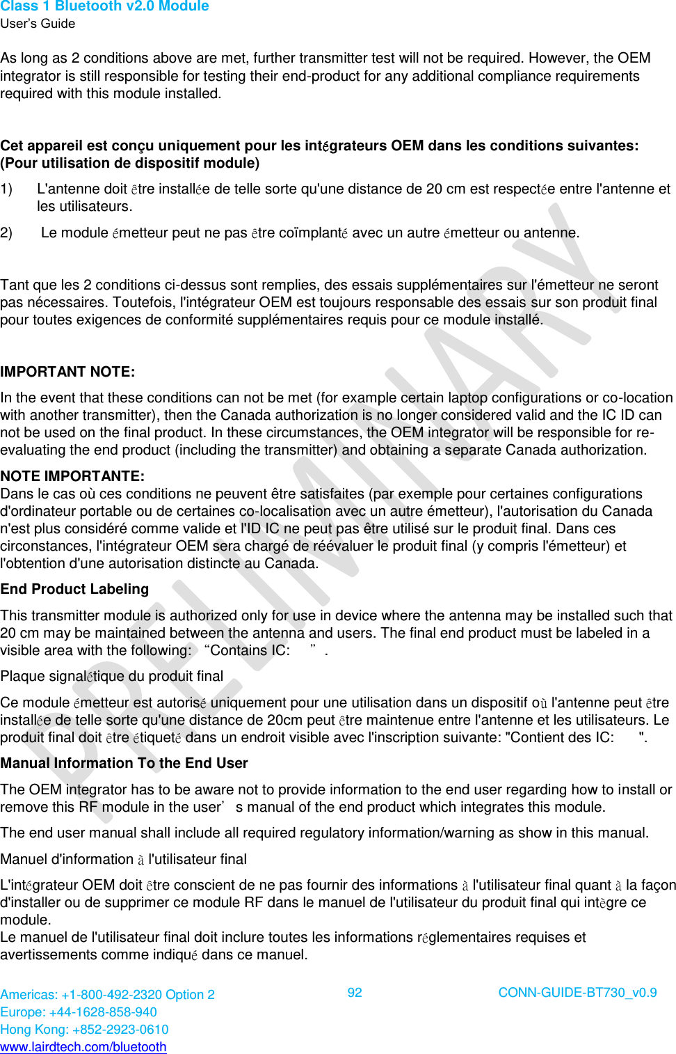 Class 1 Bluetooth v2.0 Module User’s Guide Americas: +1-800-492-2320 Option 2 Europe: +44-1628-858-940 Hong Kong: +852-2923-0610 www.lairdtech.com/bluetooth  92 CONN-GUIDE-BT730_v0.9  As long as 2 conditions above are met, further transmitter test will not be required. However, the OEM integrator is still responsible for testing their end-product for any additional compliance requirements required with this module installed.  Cet appareil est conçu uniquement pour les intégrateurs OEM dans les conditions suivantes: (Pour utilisation de dispositif module) 1)  L&apos;antenne doit être installée de telle sorte qu&apos;une distance de 20 cm est respectée entre l&apos;antenne et les utilisateurs. 2)   Le module émetteur peut ne pas être coïmplanté avec un autre émetteur ou antenne.  Tant que les 2 conditions ci-dessus sont remplies, des essais supplémentaires sur l&apos;émetteur ne seront pas nécessaires. Toutefois, l&apos;intégrateur OEM est toujours responsable des essais sur son produit final pour toutes exigences de conformité supplémentaires requis pour ce module installé.  IMPORTANT NOTE: In the event that these conditions can not be met (for example certain laptop configurations or co-location with another transmitter), then the Canada authorization is no longer considered valid and the IC ID can not be used on the final product. In these circumstances, the OEM integrator will be responsible for re-evaluating the end product (including the transmitter) and obtaining a separate Canada authorization. NOTE IMPORTANTE: Dans le cas où ces conditions ne peuvent être satisfaites (par exemple pour certaines configurations d&apos;ordinateur portable ou de certaines co-localisation avec un autre émetteur), l&apos;autorisation du Canada n&apos;est plus considéré comme valide et l&apos;ID IC ne peut pas être utilisé sur le produit final. Dans ces circonstances, l&apos;intégrateur OEM sera chargé de réévaluer le produit final (y compris l&apos;émetteur) et l&apos;obtention d&apos;une autorisation distincte au Canada. End Product Labeling This transmitter module is authorized only for use in device where the antenna may be installed such that 20 cm may be maintained between the antenna and users. The final end product must be labeled in a visible area with the following: “Contains IC:     ”. Plaque signalétique du produit final Ce module émetteur est autorisé uniquement pour une utilisation dans un dispositif où l&apos;antenne peut être installée de telle sorte qu&apos;une distance de 20cm peut être maintenue entre l&apos;antenne et les utilisateurs. Le produit final doit être étiqueté dans un endroit visible avec l&apos;inscription suivante: &quot;Contient des IC:      &quot;. Manual Information To the End User The OEM integrator has to be aware not to provide information to the end user regarding how to install or remove this RF module in the user’s manual of the end product which integrates this module. The end user manual shall include all required regulatory information/warning as show in this manual. Manuel d&apos;information à l&apos;utilisateur final L&apos;intégrateur OEM doit être conscient de ne pas fournir des informations à l&apos;utilisateur final quant à la façon d&apos;installer ou de supprimer ce module RF dans le manuel de l&apos;utilisateur du produit final qui intègre ce module. Le manuel de l&apos;utilisateur final doit inclure toutes les informations réglementaires requises et avertissements comme indiqué dans ce manuel. 
