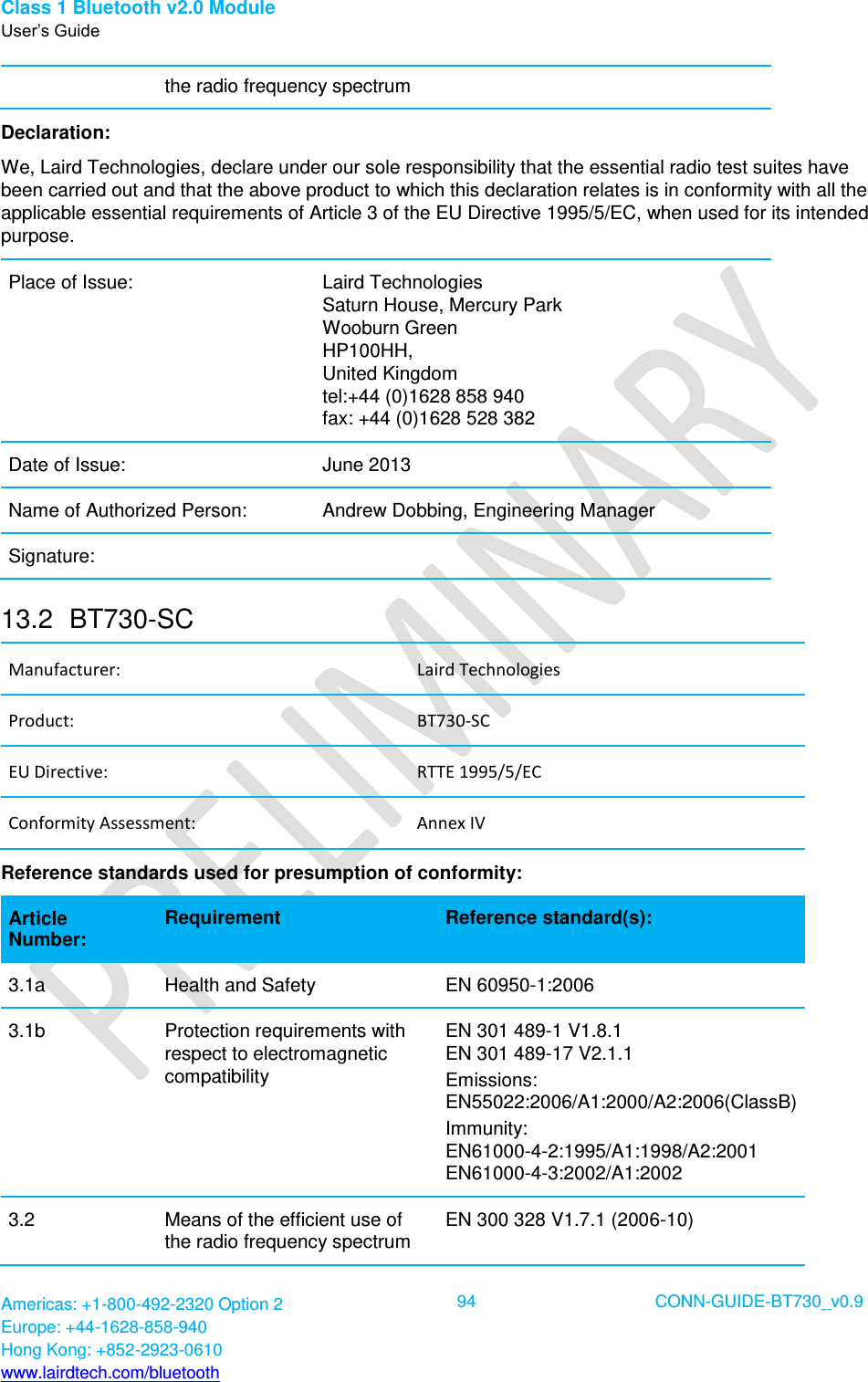 Class 1 Bluetooth v2.0 Module User’s Guide Americas: +1-800-492-2320 Option 2 Europe: +44-1628-858-940 Hong Kong: +852-2923-0610 www.lairdtech.com/bluetooth  94 CONN-GUIDE-BT730_v0.9  the radio frequency spectrum Declaration: We, Laird Technologies, declare under our sole responsibility that the essential radio test suites have been carried out and that the above product to which this declaration relates is in conformity with all the applicable essential requirements of Article 3 of the EU Directive 1995/5/EC, when used for its intended purpose. Place of Issue: Laird Technologies Saturn House, Mercury Park Wooburn Green HP100HH, United Kingdom tel:+44 (0)1628 858 940 fax: +44 (0)1628 528 382 Date of Issue: June 2013 Name of Authorized Person: Andrew Dobbing, Engineering Manager Signature:  13.2  BT730-SC Manufacturer: Laird Technologies Product: BT730-SC EU Directive: RTTE 1995/5/EC Conformity Assessment: Annex IV Reference standards used for presumption of conformity:  Article Number: Requirement Reference standard(s): 3.1a Health and Safety  EN 60950-1:2006 3.1b Protection requirements with respect to electromagnetic compatibility EN 301 489-1 V1.8.1 EN 301 489-17 V2.1.1 Emissions: EN55022:2006/A1:2000/A2:2006(ClassB) Immunity: EN61000-4-2:1995/A1:1998/A2:2001 EN61000-4-3:2002/A1:2002 3.2 Means of the efficient use of the radio frequency spectrum EN 300 328 V1.7.1 (2006-10) 