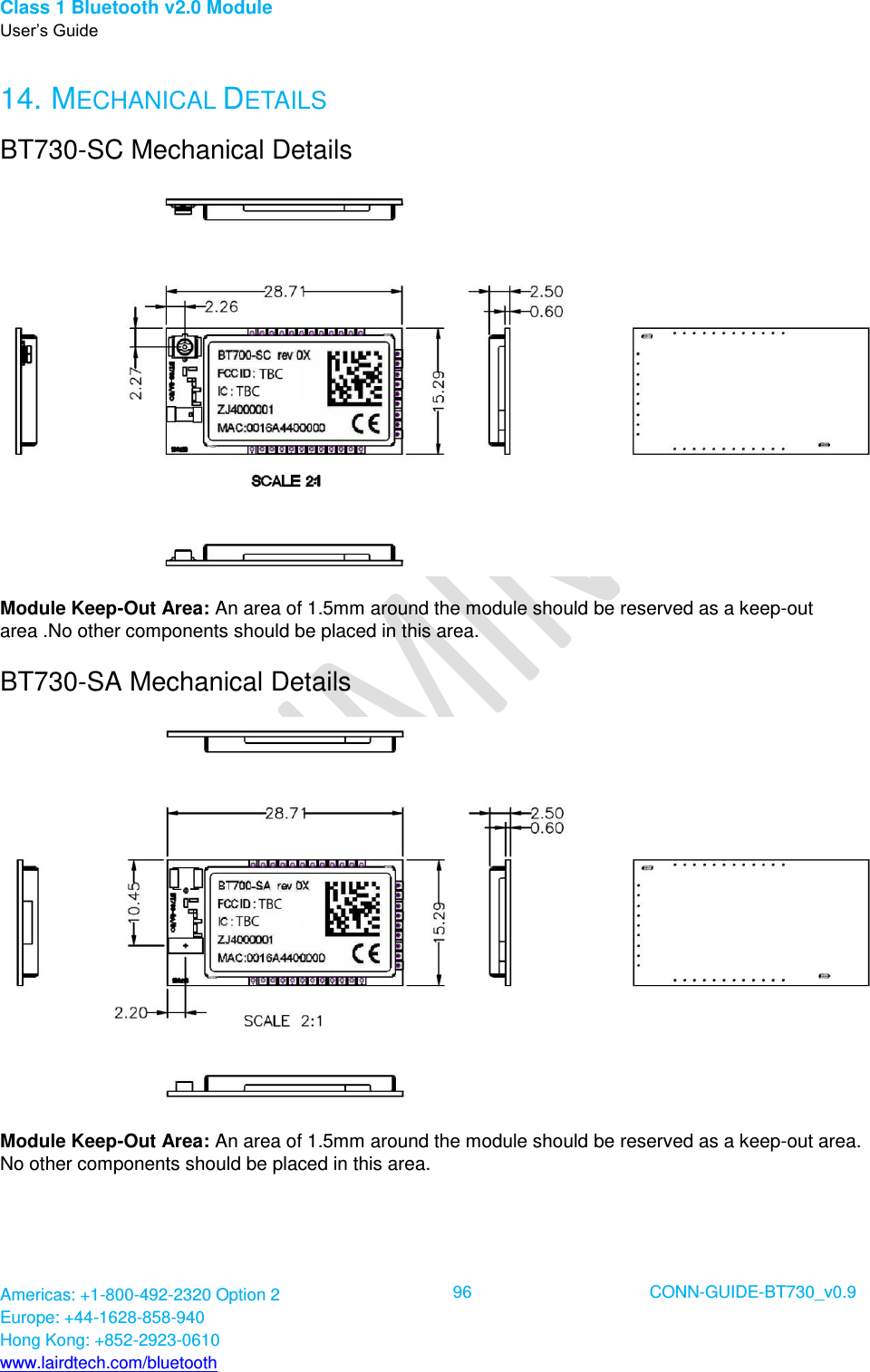 Class 1 Bluetooth v2.0 Module User’s Guide Americas: +1-800-492-2320 Option 2 Europe: +44-1628-858-940 Hong Kong: +852-2923-0610 www.lairdtech.com/bluetooth  96 CONN-GUIDE-BT730_v0.9  14. MECHANICAL DETAILS BT730-SC Mechanical Details  Module Keep-Out Area: An area of 1.5mm around the module should be reserved as a keep-out area .No other components should be placed in this area. BT730-SA Mechanical Details  Module Keep-Out Area: An area of 1.5mm around the module should be reserved as a keep-out area. No other components should be placed in this area. 