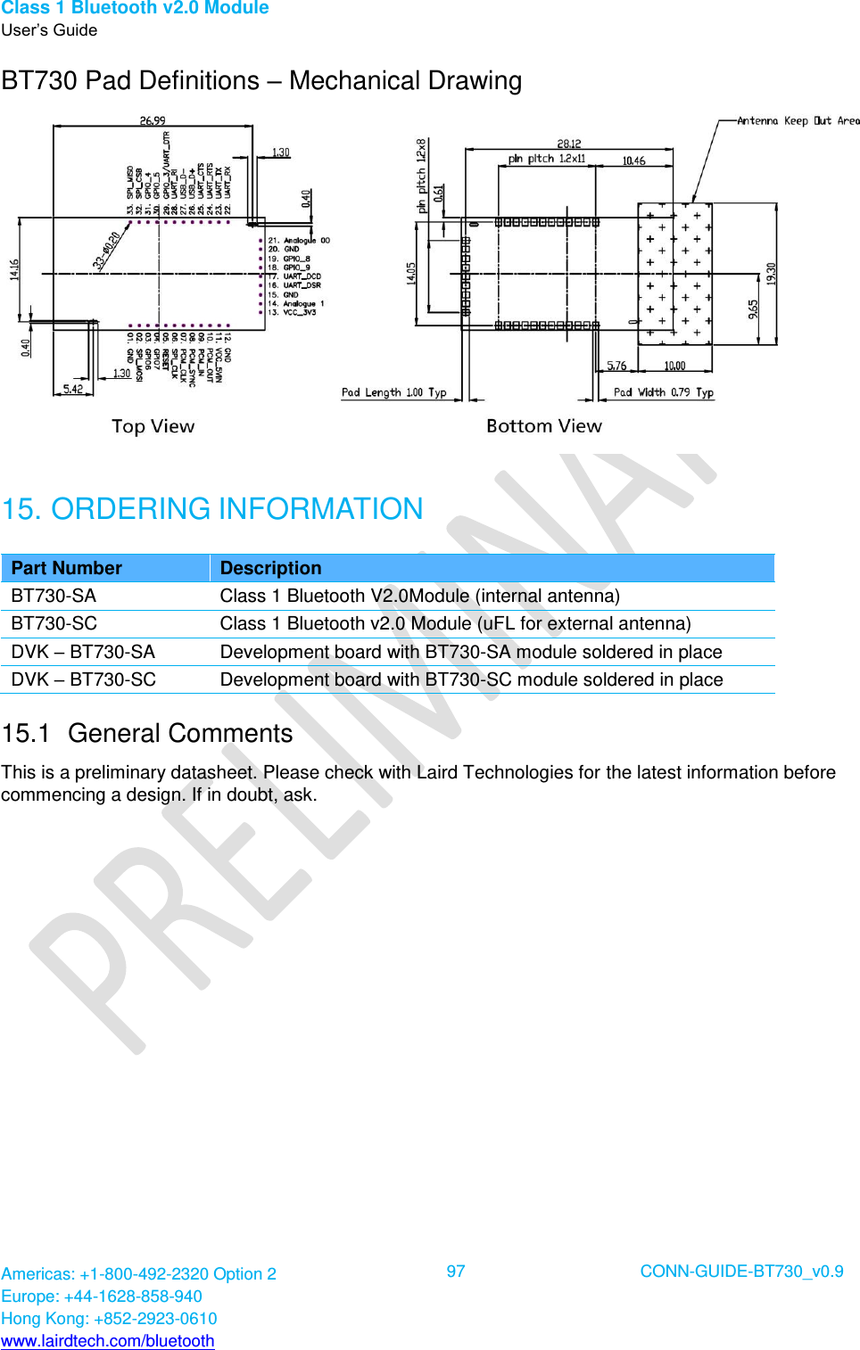 Class 1 Bluetooth v2.0 Module User’s Guide Americas: +1-800-492-2320 Option 2 Europe: +44-1628-858-940 Hong Kong: +852-2923-0610 www.lairdtech.com/bluetooth  97 CONN-GUIDE-BT730_v0.9  BT730 Pad Definitions – Mechanical Drawing  15. ORDERING INFORMATION Part Number Description BT730-SA Class 1 Bluetooth V2.0Module (internal antenna) BT730-SC Class 1 Bluetooth v2.0 Module (uFL for external antenna)  DVK – BT730-SA Development board with BT730-SA module soldered in place DVK – BT730-SC Development board with BT730-SC module soldered in place 15.1  General Comments This is a preliminary datasheet. Please check with Laird Technologies for the latest information before commencing a design. If in doubt, ask. 