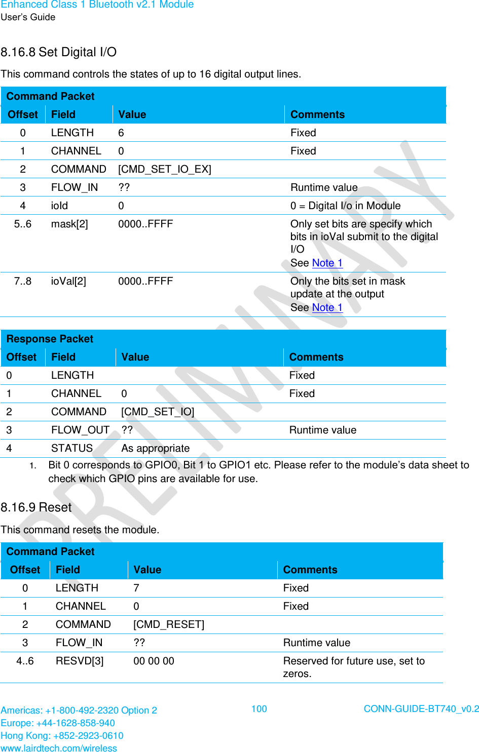 Enhanced Class 1 Bluetooth v2.1 Module User’s Guide Americas: +1-800-492-2320 Option 2 Europe: +44-1628-858-940 Hong Kong: +852-2923-0610 www.lairdtech.com/wireless  100 CONN-GUIDE-BT740_v0.2  8.16.8 Set Digital I/O  This command controls the states of up to 16 digital output lines. Command Packet Offset Field Value Comments 0 LENGTH 6 Fixed 1 CHANNEL 0 Fixed 2 COMMAND [CMD_SET_IO_EX]  3 FLOW_IN ?? Runtime value 4 ioId 0 0 = Digital I/o in Module 5..6 mask[2] 0000..FFFF Only set bits are specify which bits in ioVal submit to the digital I/O See Note 1 7..8 ioVal[2] 0000..FFFF Only the bits set in mask update at the output See Note 1  Response Packet Offset Field Value Comments 0 LENGTH  Fixed 1 CHANNEL 0 Fixed 2 COMMAND [CMD_SET_IO]  3 FLOW_OUT ?? Runtime value 4 STATUS As appropriate  1.  Bit 0 corresponds to GPIO0, Bit 1 to GPIO1 etc. Please refer to the module’s data sheet to check which GPIO pins are available for use. 8.16.9 Reset  This command resets the module. Command Packet Offset Field Value Comments 0 LENGTH 7 Fixed 1 CHANNEL 0 Fixed 2 COMMAND [CMD_RESET]  3 FLOW_IN ?? Runtime value 4..6 RESVD[3] 00 00 00 Reserved for future use, set to zeros. 