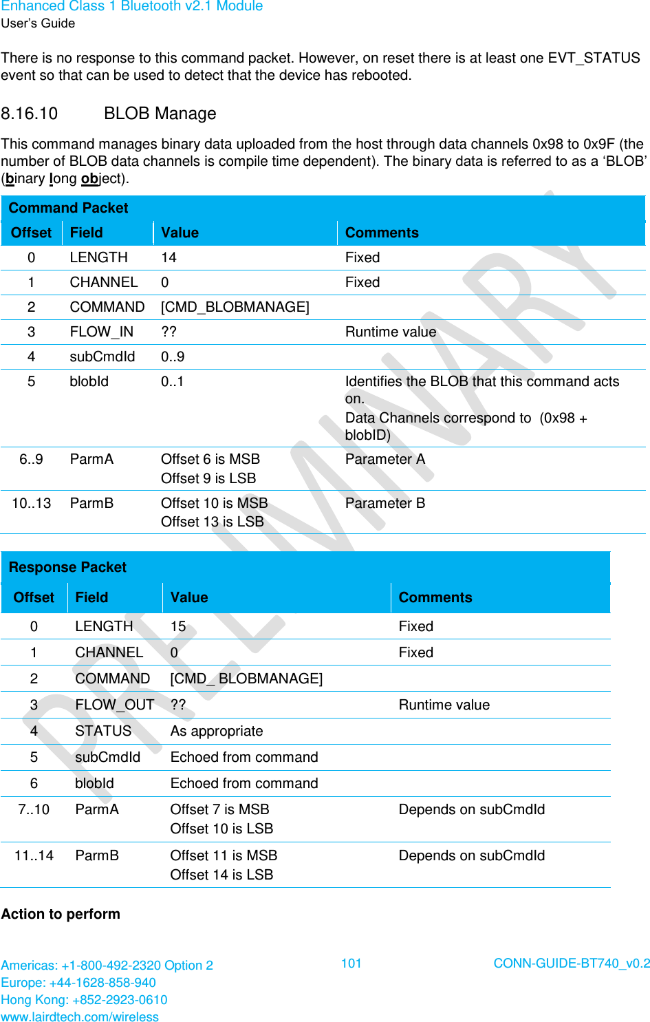Enhanced Class 1 Bluetooth v2.1 Module User’s Guide Americas: +1-800-492-2320 Option 2 Europe: +44-1628-858-940 Hong Kong: +852-2923-0610 www.lairdtech.com/wireless  101 CONN-GUIDE-BT740_v0.2  There is no response to this command packet. However, on reset there is at least one EVT_STATUS event so that can be used to detect that the device has rebooted. 8.16.10  BLOB Manage  This command manages binary data uploaded from the host through data channels 0x98 to 0x9F (the number of BLOB data channels is compile time dependent). The binary data is referred to as a ‘BLOB’ (binary long object). Command Packet Offset Field Value Comments 0 LENGTH 14 Fixed 1 CHANNEL 0 Fixed 2 COMMAND [CMD_BLOBMANAGE]  3 FLOW_IN ?? Runtime value 4 subCmdId 0..9  5 blobId 0..1 Identifies the BLOB that this command acts on. Data Channels correspond to  (0x98 + blobID) 6..9 ParmA Offset 6 is MSB Offset 9 is LSB Parameter A 10..13 ParmB Offset 10 is MSB Offset 13 is LSB Parameter B  Response Packet Offset Field Value Comments 0 LENGTH 15 Fixed 1 CHANNEL 0 Fixed 2 COMMAND [CMD_ BLOBMANAGE]  3 FLOW_OUT ?? Runtime value 4 STATUS As appropriate  5 subCmdId Echoed from command  6 blobId Echoed from command  7..10 ParmA Offset 7 is MSB Offset 10 is LSB Depends on subCmdId 11..14 ParmB Offset 11 is MSB Offset 14 is LSB Depends on subCmdId Action to perform 