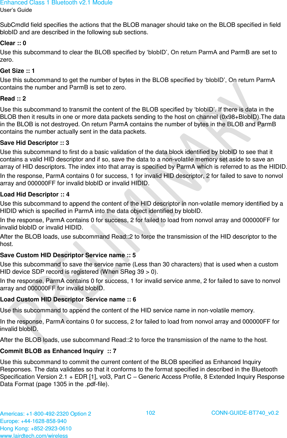 Enhanced Class 1 Bluetooth v2.1 Module User’s Guide Americas: +1-800-492-2320 Option 2 Europe: +44-1628-858-940 Hong Kong: +852-2923-0610 www.lairdtech.com/wireless  102 CONN-GUIDE-BT740_v0.2  SubCmdId field specifies the actions that the BLOB manager should take on the BLOB specified in field blobID and are described in the following sub sections. Clear :: 0 Use this subcommand to clear the BLOB specified by ‘blobID’, On return ParmA and ParmB are set to zero. Get Size :: 1 Use this subcommand to get the number of bytes in the BLOB specified by ‘blobID’, On return ParmA contains the number and ParmB is set to zero. Read :: 2 Use this subcommand to transmit the content of the BLOB specified by ‘blobID’. If there is data in the BLOB then it results in one or more data packets sending to the host on channel (0x98+BlobID).The data in the BLOB is not destroyed. On return ParmA contains the number of bytes in the BLOB and ParmB contains the number actually sent in the data packets. Save Hid Descriptor :: 3 Use this subcommand to first do a basic validation of the data block identified by blobID to see that it contains a valid HID descriptor and if so, save the data to a non-volatile memory set aside to save an array of HID descriptors. The index into that array is specified by ParmA which is referred to as the HIDID. In the response, ParmA contains 0 for success, 1 for invalid HID descriptor, 2 for failed to save to nonvol array and 000000FF for invalid blobID or invalid HIDID. Load Hid Descriptor :: 4 Use this subcommand to append the content of the HID descriptor in non-volatile memory identified by a HIDID which is specified in ParmA into the data object identified by blobID. In the response, ParmA contains 0 for success, 2 for failed to load from nonvol array and 000000FF for invalid blobID or invalid HIDID. After the BLOB loads, use subcommand Read::2 to force the transmission of the HID descriptor to the host. Save Custom HID Descriptor Service name :: 5 Use this subcommand to save the service name (Less than 30 characters) that is used when a custom HID device SDP record is registered (When SReg 39 &gt; 0). In the response, ParmA contains 0 for success, 1 for invalid service anme, 2 for failed to save to nonvol array and 000000FF for invalid blobID. Load Custom HID Descriptor Service name :: 6 Use this subcommand to append the content of the HID service name in non-volatile memory. In the response, ParmA contains 0 for success, 2 for failed to load from nonvol array and 000000FF for invalid blobID. After the BLOB loads, use subcommand Read::2 to force the transmission of the name to the host. Commit BLOB as Enhanced Inquiry  :: 7 Use this subcommand to commit the current content of the BLOB specified as Enhanced Inquiry Responses. The data validates so that it conforms to the format specified in described in the Bluetooth Specification Version 2.1 + EDR [1], vol3, Part C – Generic Access Profile, 8 Extended Inquiry Response Data Format (page 1305 in the .pdf-file). 