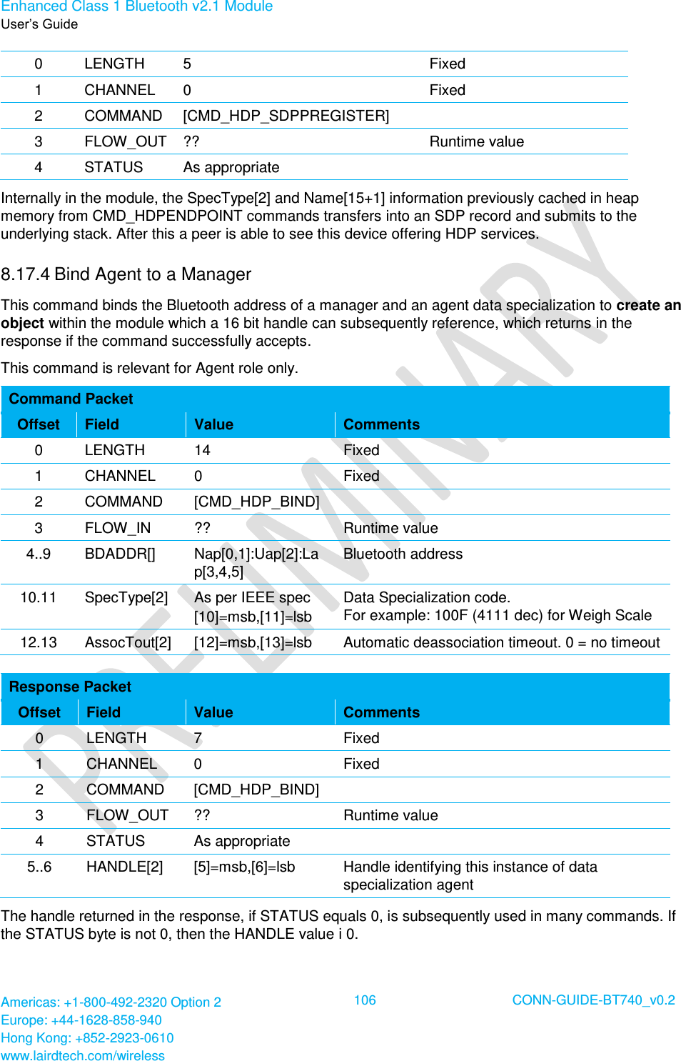 Enhanced Class 1 Bluetooth v2.1 Module User’s Guide Americas: +1-800-492-2320 Option 2 Europe: +44-1628-858-940 Hong Kong: +852-2923-0610 www.lairdtech.com/wireless  106 CONN-GUIDE-BT740_v0.2  0 LENGTH 5 Fixed 1 CHANNEL 0 Fixed 2 COMMAND [CMD_HDP_SDPPREGISTER]  3 FLOW_OUT ?? Runtime value 4 STATUS As appropriate  Internally in the module, the SpecType[2] and Name[15+1] information previously cached in heap memory from CMD_HDPENDPOINT commands transfers into an SDP record and submits to the underlying stack. After this a peer is able to see this device offering HDP services. 8.17.4 Bind Agent to a Manager This command binds the Bluetooth address of a manager and an agent data specialization to create an object within the module which a 16 bit handle can subsequently reference, which returns in the response if the command successfully accepts.  This command is relevant for Agent role only. Command Packet Offset Field Value Comments 0 LENGTH 14 Fixed 1 CHANNEL 0 Fixed 2 COMMAND [CMD_HDP_BIND]  3 FLOW_IN ?? Runtime value 4..9 BDADDR[] Nap[0,1]:Uap[2]:Lap[3,4,5] Bluetooth address 10.11 SpecType[2] As per IEEE spec [10]=msb,[11]=lsb Data Specialization code.  For example: 100F (4111 dec) for Weigh Scale 12.13 AssocTout[2] [12]=msb,[13]=lsb Automatic deassociation timeout. 0 = no timeout  Response Packet Offset Field Value Comments 0 LENGTH 7 Fixed 1 CHANNEL 0 Fixed 2 COMMAND [CMD_HDP_BIND]  3 FLOW_OUT ?? Runtime value 4 STATUS As appropriate  5..6 HANDLE[2] [5]=msb,[6]=lsb Handle identifying this instance of data specialization agent The handle returned in the response, if STATUS equals 0, is subsequently used in many commands. If the STATUS byte is not 0, then the HANDLE value i 0. 