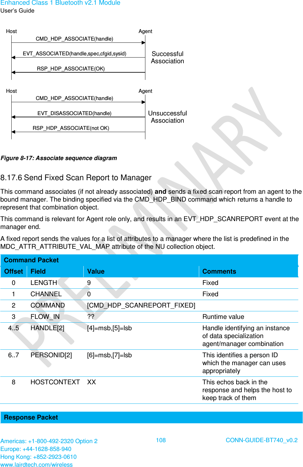 Enhanced Class 1 Bluetooth v2.1 Module User’s Guide Americas: +1-800-492-2320 Option 2 Europe: +44-1628-858-940 Hong Kong: +852-2923-0610 www.lairdtech.com/wireless  108 CONN-GUIDE-BT740_v0.2  CMD_HDP_ASSOCIATE(handle)EVT_ASSOCIATED(handle,spec,cfgid,sysid)RSP_HDP_ASSOCIATE(OK)AgentHostCMD_HDP_ASSOCIATE(handle)EVT_DISASSOCIATED(handle)RSP_HDP_ASSOCIATE(not OK)AgentHostSuccessfulAssociationUnsuccessfulAssociation Figure 8-17: Associate sequence diagram 8.17.6 Send Fixed Scan Report to Manager This command associates (if not already associated) and sends a fixed scan report from an agent to the bound manager. The binding specified via the CMD_HDP_BIND command which returns a handle to represent that combination object. This command is relevant for Agent role only, and results in an EVT_HDP_SCANREPORT event at the manager end. A fixed report sends the values for a list of attributes to a manager where the list is predefined in the MDC_ATTR_ATTRIBUTE_VAL_MAP attribute of the NU collection object. Command Packet Offset Field Value Comments 0 LENGTH 9 Fixed 1 CHANNEL 0 Fixed 2 COMMAND [CMD_HDP_SCANREPORT_FIXED]  3 FLOW_IN ?? Runtime value 4..5 HANDLE[2] [4]=msb,[5]=lsb Handle identifying an instance of data specialization agent/manager combination 6..7 PERSONID[2] [6]=msb,[7]=lsb This identifies a person ID which the manager can uses appropriately 8 HOSTCONTEXT XX This echos back in the response and helps the host to keep track of them  Response Packet 