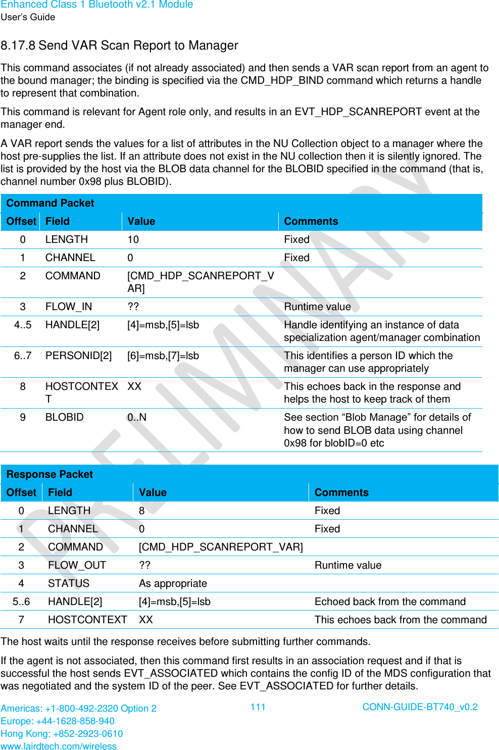 Enhanced Class 1 Bluetooth v2.1 Module User’s Guide Americas: +1-800-492-2320 Option 2 Europe: +44-1628-858-940 Hong Kong: +852-2923-0610 www.lairdtech.com/wireless  111 CONN-GUIDE-BT740_v0.2  8.17.8 Send VAR Scan Report to Manager This command associates (if not already associated) and then sends a VAR scan report from an agent to the bound manager; the binding is specified via the CMD_HDP_BIND command which returns a handle to represent that combination. This command is relevant for Agent role only, and results in an EVT_HDP_SCANREPORT event at the manager end. A VAR report sends the values for a list of attributes in the NU Collection object to a manager where the host pre-supplies the list. If an attribute does not exist in the NU collection then it is silently ignored. The list is provided by the host via the BLOB data channel for the BLOBID specified in the command (that is, channel number 0x98 plus BLOBID). Command Packet Offset Field Value Comments 0 LENGTH 10 Fixed 1 CHANNEL 0 Fixed 2 COMMAND [CMD_HDP_SCANREPORT_VAR]  3 FLOW_IN ?? Runtime value 4..5 HANDLE[2] [4]=msb,[5]=lsb Handle identifying an instance of data specialization agent/manager combination 6..7 PERSONID[2] [6]=msb,[7]=lsb This identifies a person ID which the manager can use appropriately 8 HOSTCONTEXT XX This echoes back in the response and helps the host to keep track of them 9 BLOBID 0..N See section “Blob Manage” for details of how to send BLOB data using channel 0x98 for blobID=0 etc  Response Packet Offset Field Value Comments 0 LENGTH 8 Fixed 1 CHANNEL 0 Fixed 2 COMMAND [CMD_HDP_SCANREPORT_VAR]  3 FLOW_OUT ?? Runtime value 4 STATUS As appropriate  5..6 HANDLE[2] [4]=msb,[5]=lsb Echoed back from the command 7 HOSTCONTEXT XX This echoes back from the command The host waits until the response receives before submitting further commands.  If the agent is not associated, then this command first results in an association request and if that is successful the host sends EVT_ASSOCIATED which contains the config ID of the MDS configuration that was negotiated and the system ID of the peer. See EVT_ASSOCIATED for further details. 