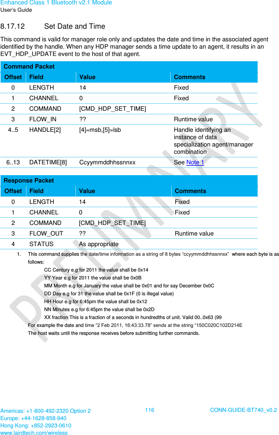 Enhanced Class 1 Bluetooth v2.1 Module User’s Guide Americas: +1-800-492-2320 Option 2 Europe: +44-1628-858-940 Hong Kong: +852-2923-0610 www.lairdtech.com/wireless  116 CONN-GUIDE-BT740_v0.2  8.17.12  Set Date and Time This command is valid for manager role only and updates the date and time in the associated agent identified by the handle. When any HDP manager sends a time update to an agent, it results in an EVT_HDP_UPDATE event to the host of that agent. Command Packet Offset Field Value Comments 0 LENGTH 14 Fixed 1 CHANNEL 0 Fixed 2 COMMAND [CMD_HDP_SET_TIME]  3 FLOW_IN ?? Runtime value 4..5 HANDLE[2] [4]=msb,[5]=lsb Handle identifying an instance of data specialization agent/manager combination 6..13 DATETIME[8] Ccyymmddhhssnnxx See Note 1  Response Packet Offset Field Value Comments 0 LENGTH 14 Fixed 1 CHANNEL 0 Fixed 2 COMMAND [CMD_HDP_SET_TIME]  3 FLOW_OUT ?? Runtime value 4 STATUS As appropriate  1.  This command supplies the date/time information as a string of 8 bytes “ccyymmddhhssnnxx”  where each byte is as follows:  CC Century e.g for 2011 the value shall be 0x14  YY Year e.g for 2011 the value shall be 0x0B  MM Month e.g for January the value shall be 0x01 and for say December 0x0C  DD Day e.g for 31 the value shall be 0x1F (0 is illegal value)  HH Hour e.g for 6:45pm the value shall be 0x12  NN Minutes e.g for 6:45pm the value shall be 0x2D  XX fraction This is a fraction of a seconds in hundredths of unit. Valid 00..0x63 (99 For example the date and time “2 Feb 2011, 16:43:33.78” sends at the string “150C020C102D214E The host waits until the response receives before submitting further commands.  