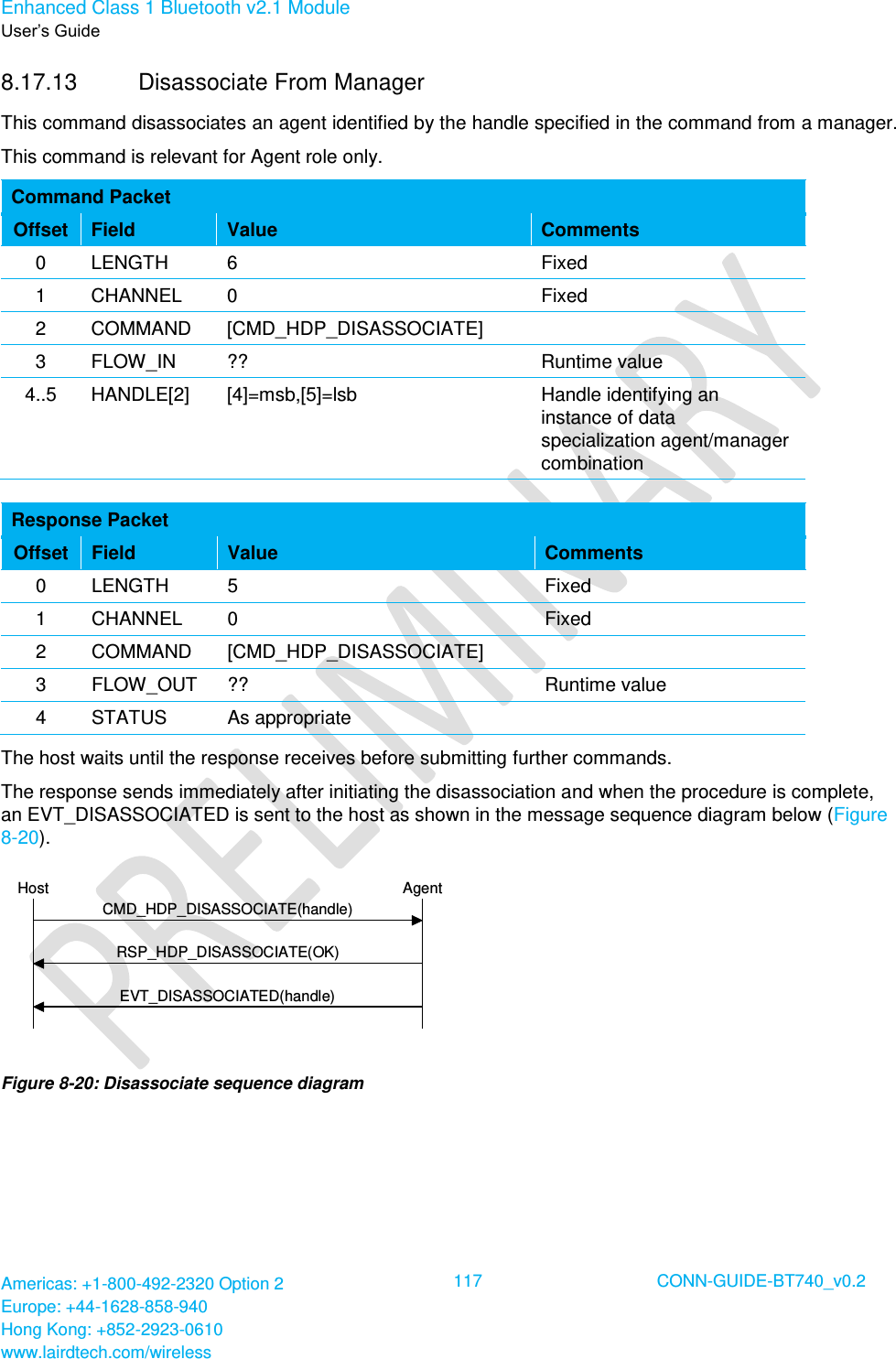 Enhanced Class 1 Bluetooth v2.1 Module User’s Guide Americas: +1-800-492-2320 Option 2 Europe: +44-1628-858-940 Hong Kong: +852-2923-0610 www.lairdtech.com/wireless  117 CONN-GUIDE-BT740_v0.2  8.17.13  Disassociate From Manager This command disassociates an agent identified by the handle specified in the command from a manager. This command is relevant for Agent role only. Command Packet Offset Field Value Comments 0 LENGTH 6 Fixed 1 CHANNEL 0 Fixed 2 COMMAND [CMD_HDP_DISASSOCIATE]  3 FLOW_IN ?? Runtime value 4..5 HANDLE[2] [4]=msb,[5]=lsb Handle identifying an instance of data specialization agent/manager combination  Response Packet Offset Field Value Comments 0 LENGTH 5 Fixed 1 CHANNEL 0 Fixed 2 COMMAND [CMD_HDP_DISASSOCIATE]  3 FLOW_OUT ?? Runtime value 4 STATUS As appropriate  The host waits until the response receives before submitting further commands.  The response sends immediately after initiating the disassociation and when the procedure is complete, an EVT_DISASSOCIATED is sent to the host as shown in the message sequence diagram below (Figure 8-20). AgentHostRSP_HDP_DISASSOCIATE(OK)CMD_HDP_DISASSOCIATE(handle)EVT_DISASSOCIATED(handle) Figure 8-20: Disassociate sequence diagram   