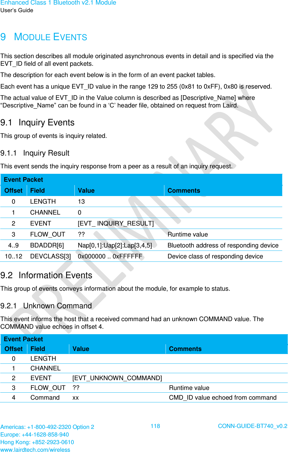 Enhanced Class 1 Bluetooth v2.1 Module User’s Guide Americas: +1-800-492-2320 Option 2 Europe: +44-1628-858-940 Hong Kong: +852-2923-0610 www.lairdtech.com/wireless  118 CONN-GUIDE-BT740_v0.2  9  MODULE EVENTS This section describes all module originated asynchronous events in detail and is specified via the EVT_ID field of all event packets. The description for each event below is in the form of an event packet tables. Each event has a unique EVT_ID value in the range 129 to 255 (0x81 to 0xFF), 0x80 is reserved. The actual value of EVT_ID in the Value column is described as [Descriptive_Name] where “Descriptive_Name” can be found in a ‘C’ header file, obtained on request from Laird. 9.1  Inquiry Events This group of events is inquiry related. 9.1.1  Inquiry Result This event sends the inquiry response from a peer as a result of an inquiry request. Event Packet Offset Field Value Comments 0 LENGTH 13  1 CHANNEL 0  2 EVENT [EVT_ INQUIRY_RESULT]  3 FLOW_OUT ?? Runtime value 4..9 BDADDR[6] Nap[0,1]:Uap[2]:Lap[3,4,5] Bluetooth address of responding device 10..12 DEVCLASS[3] 0x000000 .. 0xFFFFFF Device class of responding device 9.2  Information Events This group of events conveys information about the module, for example to status. 9.2.1  Unknown Command This event informs the host that a received command had an unknown COMMAND value. The COMMAND value echoes in offset 4. Event Packet Offset Field Value Comments 0 LENGTH   1 CHANNEL   2 EVENT [EVT_UNKNOWN_COMMAND]  3 FLOW_OUT ?? Runtime value 4 Command xx CMD_ID value echoed from command 