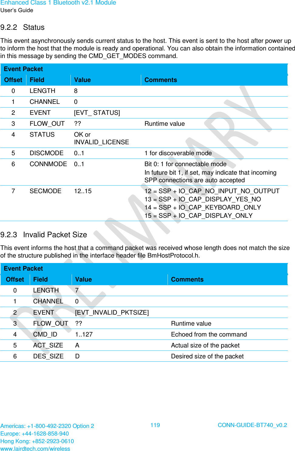 Enhanced Class 1 Bluetooth v2.1 Module User’s Guide Americas: +1-800-492-2320 Option 2 Europe: +44-1628-858-940 Hong Kong: +852-2923-0610 www.lairdtech.com/wireless  119 CONN-GUIDE-BT740_v0.2  9.2.2  Status This event asynchronously sends current status to the host. This event is sent to the host after power up to inform the host that the module is ready and operational. You can also obtain the information contained in this message by sending the CMD_GET_MODES command. Event Packet Offset Field Value Comments 0 LENGTH 8  1 CHANNEL 0  2 EVENT [EVT_ STATUS]  3 FLOW_OUT ?? Runtime value 4 STATUS OK or INVALID_LICENSE  5 DISCMODE 0..1 1 for discoverable mode 6 CONNMODE 0..1 Bit 0: 1 for connectable mode In future bit 1, if set, may indicate that incoming SPP connections are auto accepted 7 SECMODE 12..15 12 = SSP + IO_CAP_NO_INPUT_NO_OUTPUT 13 = SSP + IO_CAP_DISPLAY_YES_NO 14 = SSP + IO_CAP_KEYBOARD_ONLY 15 = SSP + IO_CAP_DISPLAY_ONLY 9.2.3  Invalid Packet Size This event informs the host that a command packet was received whose length does not match the size of the structure published in the interface header file BmHostProtocol.h. Event Packet Offset Field Value Comments 0 LENGTH 7  1 CHANNEL 0  2 EVENT [EVT_INVALID_PKTSIZE]  3 FLOW_OUT ?? Runtime value 4 CMD_ID 1..127 Echoed from the command 5 ACT_SIZE A Actual size of the packet 6 DES_SIZE D Desired size of the packet  
