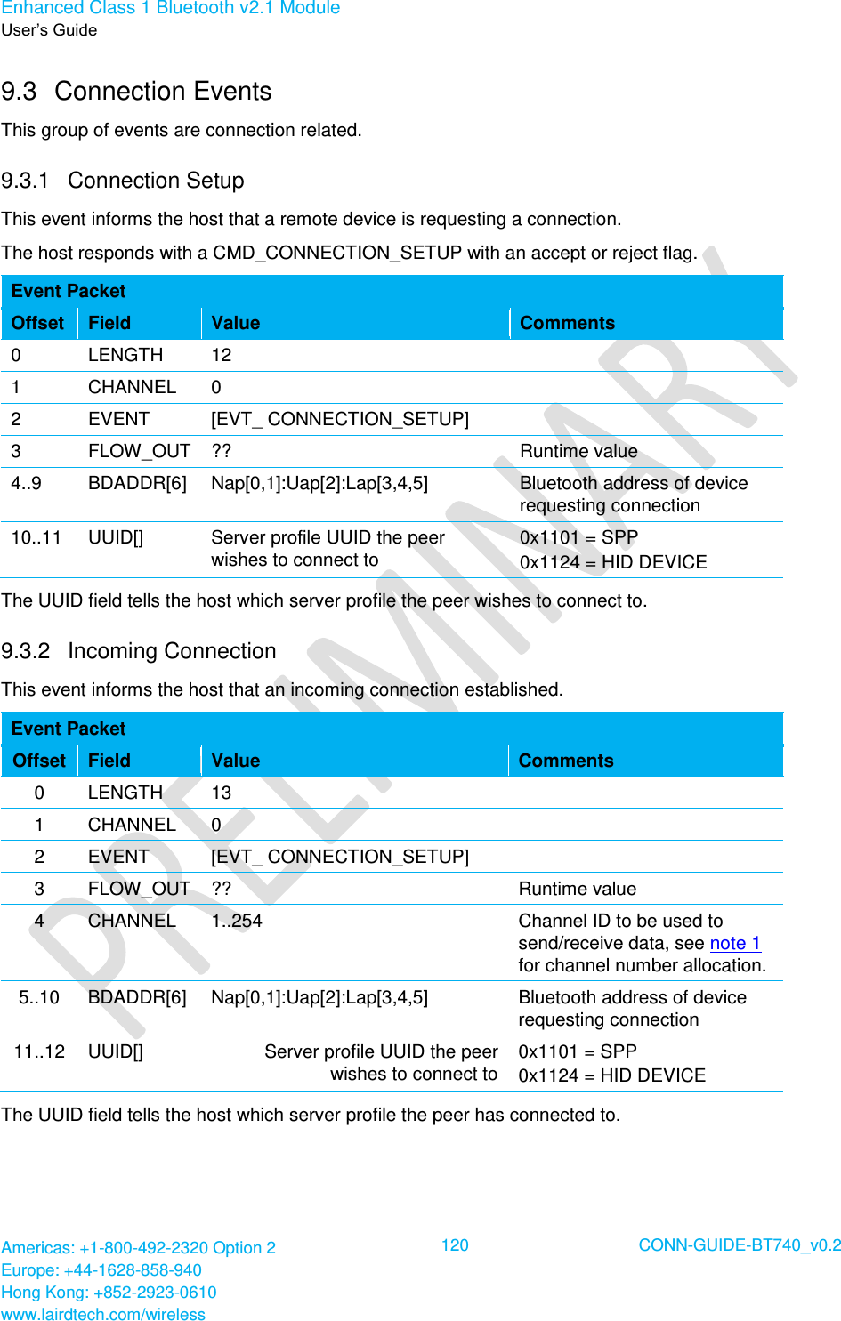 Enhanced Class 1 Bluetooth v2.1 Module User’s Guide Americas: +1-800-492-2320 Option 2 Europe: +44-1628-858-940 Hong Kong: +852-2923-0610 www.lairdtech.com/wireless  120 CONN-GUIDE-BT740_v0.2  9.3  Connection Events This group of events are connection related. 9.3.1  Connection Setup This event informs the host that a remote device is requesting a connection. The host responds with a CMD_CONNECTION_SETUP with an accept or reject flag. Event Packet Offset Field Value Comments 0 LENGTH 12  1 CHANNEL 0  2 EVENT [EVT_ CONNECTION_SETUP]  3 FLOW_OUT ?? Runtime value 4..9 BDADDR[6] Nap[0,1]:Uap[2]:Lap[3,4,5] Bluetooth address of device requesting connection 10..11 UUID[] Server profile UUID the peer wishes to connect to 0x1101 = SPP 0x1124 = HID DEVICE The UUID field tells the host which server profile the peer wishes to connect to. 9.3.2  Incoming Connection This event informs the host that an incoming connection established. Event Packet Offset Field Value Comments 0 LENGTH 13  1 CHANNEL 0  2 EVENT [EVT_ CONNECTION_SETUP]  3 FLOW_OUT ?? Runtime value 4 CHANNEL 1..254 Channel ID to be used to send/receive data, see note 1 for channel number allocation. 5..10 BDADDR[6] Nap[0,1]:Uap[2]:Lap[3,4,5] Bluetooth address of device requesting connection 11..12 UUID[] Server profile UUID the peer wishes to connect to 0x1101 = SPP 0x1124 = HID DEVICE The UUID field tells the host which server profile the peer has connected to.   