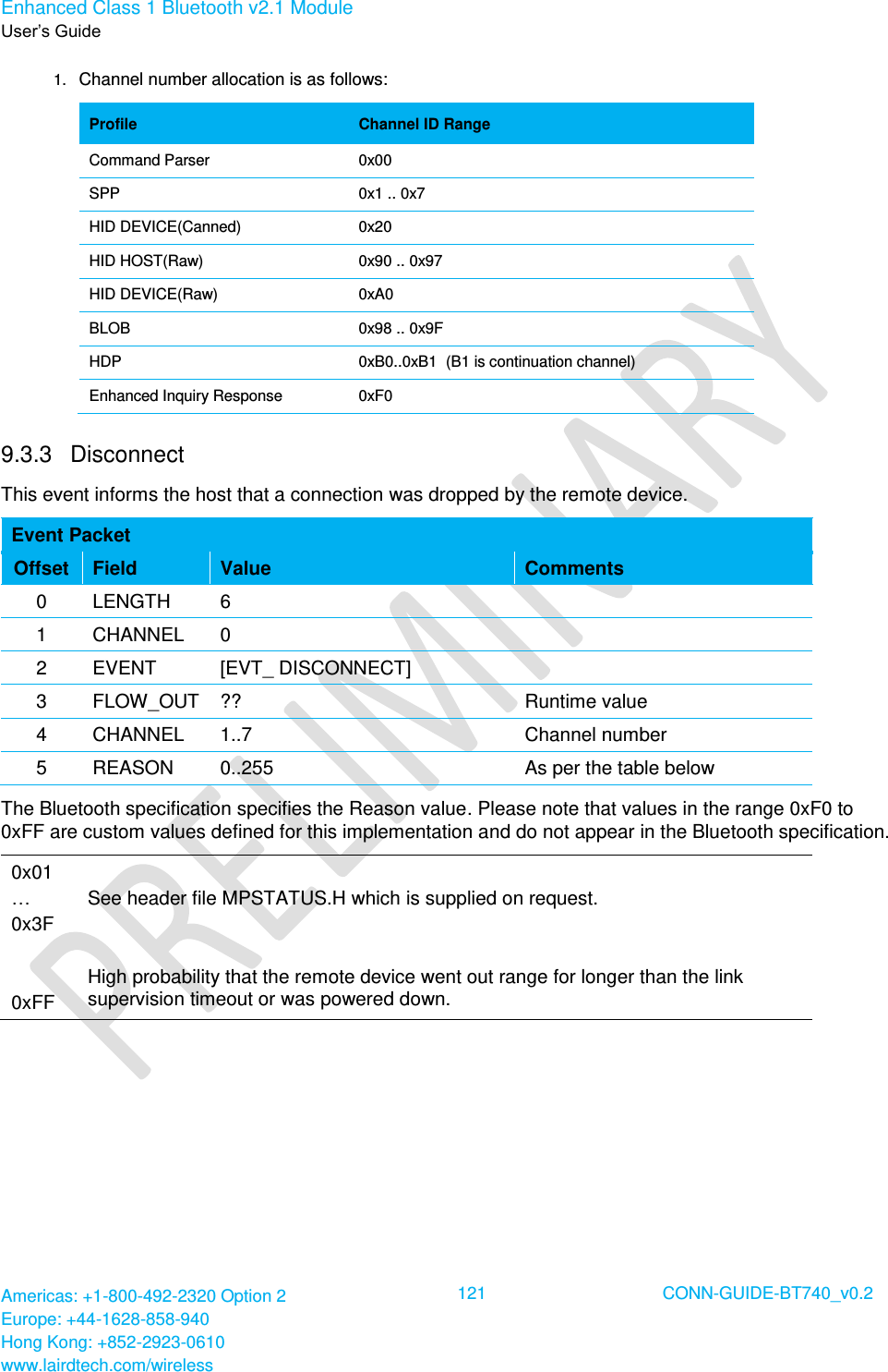 Enhanced Class 1 Bluetooth v2.1 Module User’s Guide Americas: +1-800-492-2320 Option 2 Europe: +44-1628-858-940 Hong Kong: +852-2923-0610 www.lairdtech.com/wireless  121 CONN-GUIDE-BT740_v0.2  1. Channel number allocation is as follows: Profile Channel ID Range Command Parser 0x00 SPP 0x1 .. 0x7 HID DEVICE(Canned) 0x20 HID HOST(Raw) 0x90 .. 0x97 HID DEVICE(Raw) 0xA0 BLOB 0x98 .. 0x9F HDP 0xB0..0xB1  (B1 is continuation channel) Enhanced Inquiry Response 0xF0 9.3.3  Disconnect This event informs the host that a connection was dropped by the remote device. Event Packet Offset Field Value Comments 0 LENGTH 6  1 CHANNEL 0  2 EVENT [EVT_ DISCONNECT]  3 FLOW_OUT ?? Runtime value 4 CHANNEL 1..7 Channel number 5 REASON 0..255 As per the table below The Bluetooth specification specifies the Reason value. Please note that values in the range 0xF0 to 0xFF are custom values defined for this implementation and do not appear in the Bluetooth specification. 0x01 … 0x3F   0xFF  See header file MPSTATUS.H which is supplied on request.   High probability that the remote device went out range for longer than the link supervision timeout or was powered down.  