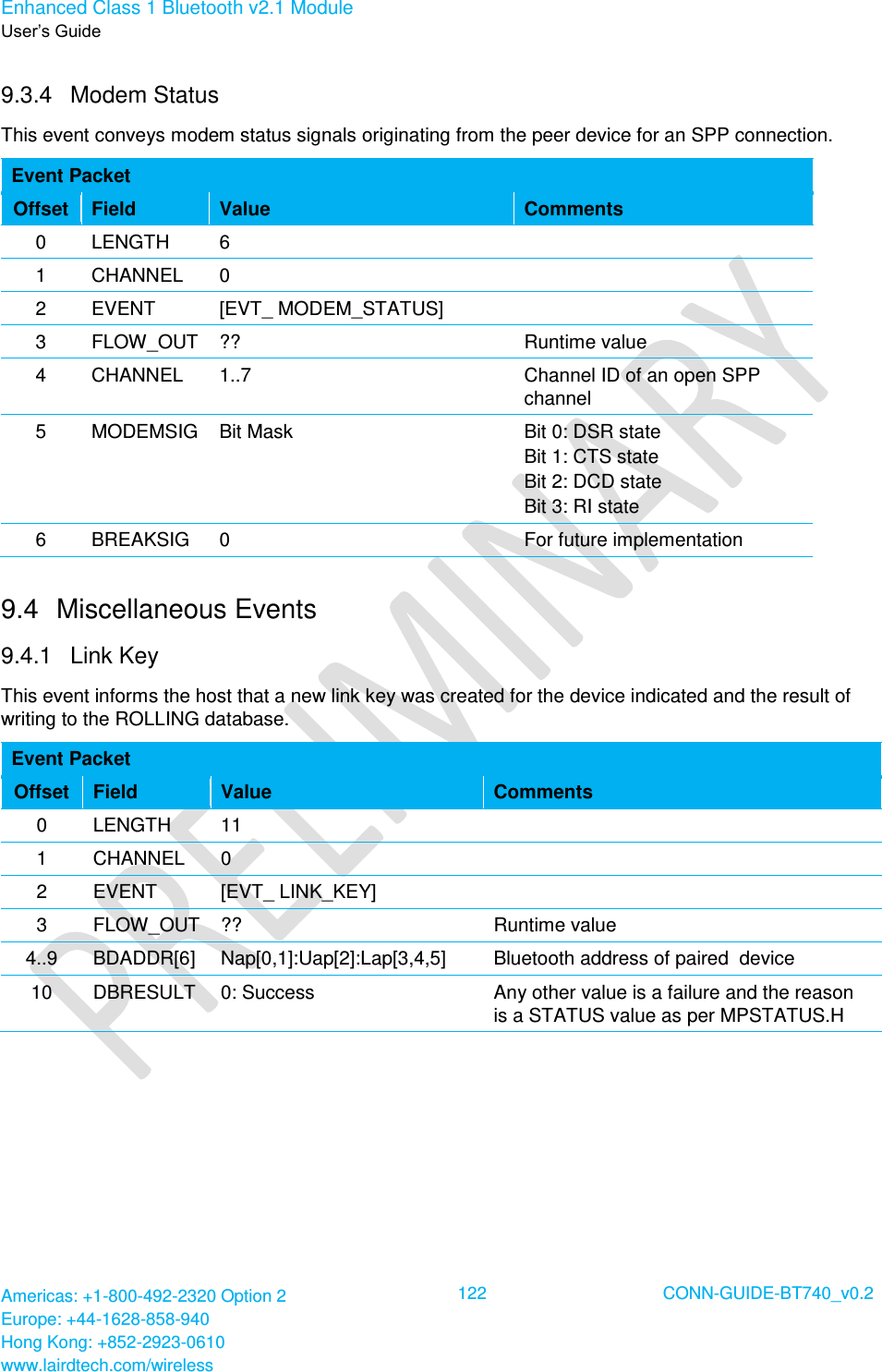 Enhanced Class 1 Bluetooth v2.1 Module User’s Guide Americas: +1-800-492-2320 Option 2 Europe: +44-1628-858-940 Hong Kong: +852-2923-0610 www.lairdtech.com/wireless  122 CONN-GUIDE-BT740_v0.2  9.3.4  Modem Status This event conveys modem status signals originating from the peer device for an SPP connection. Event Packet Offset Field Value Comments 0 LENGTH 6  1 CHANNEL 0  2 EVENT [EVT_ MODEM_STATUS]  3 FLOW_OUT ?? Runtime value 4 CHANNEL 1..7 Channel ID of an open SPP channel 5 MODEMSIG Bit Mask Bit 0: DSR state Bit 1: CTS state Bit 2: DCD state Bit 3: RI state 6 BREAKSIG 0 For future implementation 9.4  Miscellaneous Events 9.4.1  Link Key This event informs the host that a new link key was created for the device indicated and the result of writing to the ROLLING database. Event Packet Offset Field Value Comments 0 LENGTH 11  1 CHANNEL 0  2 EVENT [EVT_ LINK_KEY]  3 FLOW_OUT ?? Runtime value 4..9 BDADDR[6] Nap[0,1]:Uap[2]:Lap[3,4,5] Bluetooth address of paired  device 10 DBRESULT 0: Success Any other value is a failure and the reason is a STATUS value as per MPSTATUS.H  