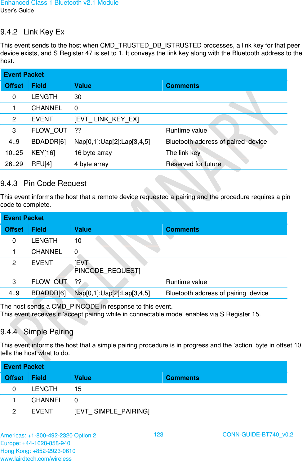 Enhanced Class 1 Bluetooth v2.1 Module User’s Guide Americas: +1-800-492-2320 Option 2 Europe: +44-1628-858-940 Hong Kong: +852-2923-0610 www.lairdtech.com/wireless  123 CONN-GUIDE-BT740_v0.2  9.4.2  Link Key Ex This event sends to the host when CMD_TRUSTED_DB_ISTRUSTED processes, a link key for that peer device exists, and S Register 47 is set to 1. It conveys the link key along with the Bluetooth address to the host. Event Packet Offset Field Value Comments 0 LENGTH 30  1 CHANNEL 0  2 EVENT [EVT_ LINK_KEY_EX]  3 FLOW_OUT ?? Runtime value 4..9 BDADDR[6] Nap[0,1]:Uap[2]:Lap[3,4,5] Bluetooth address of paired  device 10..25 KEY[16] 16 byte array The link key 26..29 RFU[4] 4 byte array Reserved for future 9.4.3  Pin Code Request This event informs the host that a remote device requested a pairing and the procedure requires a pin code to complete. Event Packet Offset Field Value Comments 0 LENGTH 10  1 CHANNEL 0  2 EVENT [EVT_ PINCODE_REQUEST]  3 FLOW_OUT ?? Runtime value 4..9 BDADDR[6] Nap[0,1]:Uap[2]:Lap[3,4,5] Bluetooth address of pairing  device The host sends a CMD_PINCODE in response to this event.  This event receives if ‘accept pairing while in connectable mode’ enables via S Register 15. 9.4.4  Simple Pairing This event informs the host that a simple pairing procedure is in progress and the ‘action’ byte in offset 10 tells the host what to do. Event Packet Offset Field Value Comments 0 LENGTH 15  1 CHANNEL 0  2 EVENT [EVT_ SIMPLE_PAIRING]  