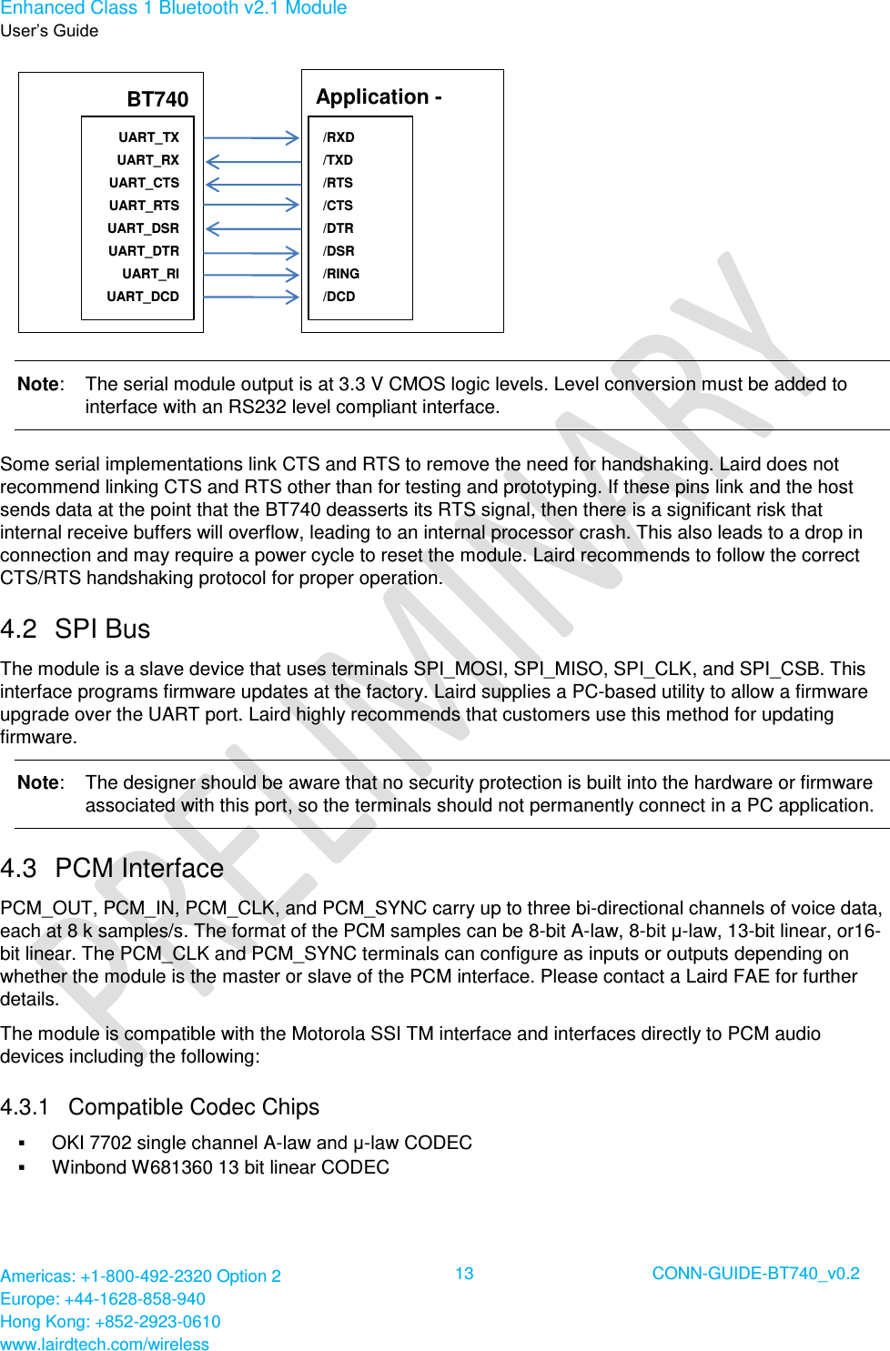 Enhanced Class 1 Bluetooth v2.1 Module User’s Guide Americas: +1-800-492-2320 Option 2 Europe: +44-1628-858-940 Hong Kong: +852-2923-0610 www.lairdtech.com/wireless  13 CONN-GUIDE-BT740_v0.2   Note:   The serial module output is at 3.3 V CMOS logic levels. Level conversion must be added to interface with an RS232 level compliant interface. Some serial implementations link CTS and RTS to remove the need for handshaking. Laird does not recommend linking CTS and RTS other than for testing and prototyping. If these pins link and the host sends data at the point that the BT740 deasserts its RTS signal, then there is a significant risk that internal receive buffers will overflow, leading to an internal processor crash. This also leads to a drop in connection and may require a power cycle to reset the module. Laird recommends to follow the correct CTS/RTS handshaking protocol for proper operation. 4.2  SPI Bus The module is a slave device that uses terminals SPI_MOSI, SPI_MISO, SPI_CLK, and SPI_CSB. This interface programs firmware updates at the factory. Laird supplies a PC-based utility to allow a firmware upgrade over the UART port. Laird highly recommends that customers use this method for updating firmware. Note:   The designer should be aware that no security protection is built into the hardware or firmware associated with this port, so the terminals should not permanently connect in a PC application. 4.3  PCM Interface PCM_OUT, PCM_IN, PCM_CLK, and PCM_SYNC carry up to three bi-directional channels of voice data, each at 8 k samples/s. The format of the PCM samples can be 8-bit A-law, 8-bit μ-law, 13-bit linear, or16-bit linear. The PCM_CLK and PCM_SYNC terminals can configure as inputs or outputs depending on whether the module is the master or slave of the PCM interface. Please contact a Laird FAE for further details. The module is compatible with the Motorola SSI TM interface and interfaces directly to PCM audio devices including the following: 4.3.1  Compatible Codec Chips  OKI 7702 single channel A-law and μ-law CODEC  Winbond W681360 13 bit linear CODEC BT740  UART_TX UART_RX UART_CTS UART_RTS UART_DSR UART_DTR UART_RI UART_DCD  Application - Host  /RXD /TXD /RTS /CTS /DTR /DSR /RING /DCD  