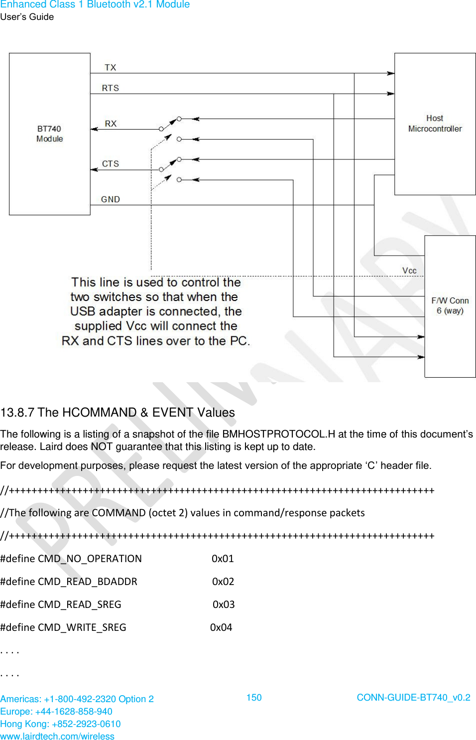 Enhanced Class 1 Bluetooth v2.1 Module User’s Guide Americas: +1-800-492-2320 Option 2 Europe: +44-1628-858-940 Hong Kong: +852-2923-0610 www.lairdtech.com/wireless  150 CONN-GUIDE-BT740_v0.2   13.8.7 The HCOMMAND &amp; EVENT Values The following is a listing of a snapshot of the file BMHOSTPROTOCOL.H at the time of this document’s release. Laird does NOT guarantee that this listing is kept up to date. For development purposes, please request the latest version of the appropriate ‘C’ header file. //+++++++++++++++++++++++++++++++++++++++++++++++++++++++++++++++++++++++++++ //The following are COMMAND (octet 2) values in command/response packets //+++++++++++++++++++++++++++++++++++++++++++++++++++++++++++++++++++++++++++ #define CMD_NO_OPERATION                           0x01 #define CMD_READ_BDADDR                             0x02 #define CMD_READ_SREG                                 0x03 #define CMD_WRITE_SREG                                0x04 . . . . . . . . 
