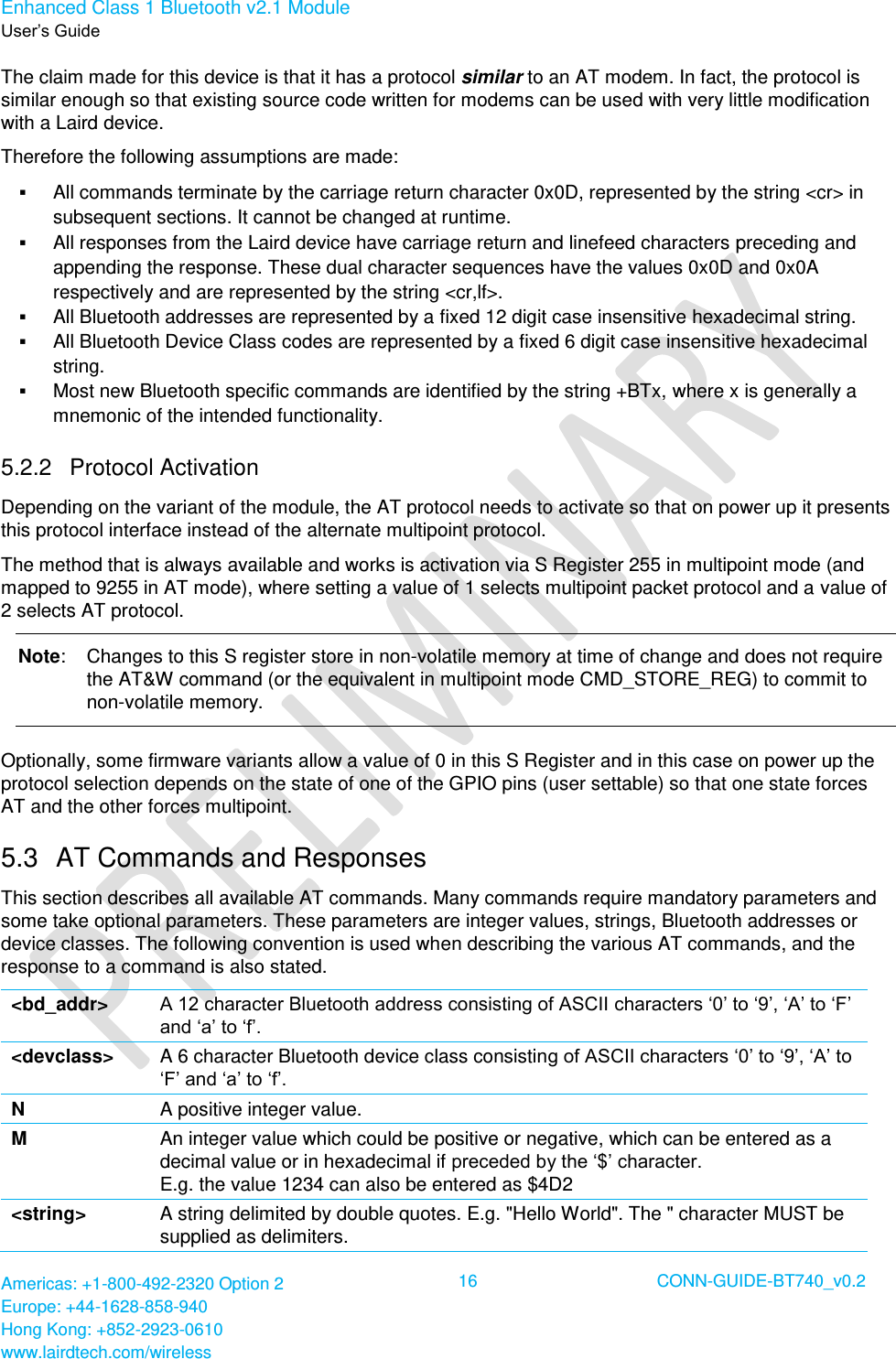 Enhanced Class 1 Bluetooth v2.1 Module User’s Guide Americas: +1-800-492-2320 Option 2 Europe: +44-1628-858-940 Hong Kong: +852-2923-0610 www.lairdtech.com/wireless  16 CONN-GUIDE-BT740_v0.2  The claim made for this device is that it has a protocol similar to an AT modem. In fact, the protocol is similar enough so that existing source code written for modems can be used with very little modification with a Laird device. Therefore the following assumptions are made:  All commands terminate by the carriage return character 0x0D, represented by the string &lt;cr&gt; in subsequent sections. It cannot be changed at runtime.  All responses from the Laird device have carriage return and linefeed characters preceding and appending the response. These dual character sequences have the values 0x0D and 0x0A respectively and are represented by the string &lt;cr,lf&gt;.  All Bluetooth addresses are represented by a fixed 12 digit case insensitive hexadecimal string.  All Bluetooth Device Class codes are represented by a fixed 6 digit case insensitive hexadecimal string.  Most new Bluetooth specific commands are identified by the string +BTx, where x is generally a mnemonic of the intended functionality. 5.2.2  Protocol Activation Depending on the variant of the module, the AT protocol needs to activate so that on power up it presents this protocol interface instead of the alternate multipoint protocol.  The method that is always available and works is activation via S Register 255 in multipoint mode (and mapped to 9255 in AT mode), where setting a value of 1 selects multipoint packet protocol and a value of 2 selects AT protocol. Note:  Changes to this S register store in non-volatile memory at time of change and does not require the AT&amp;W command (or the equivalent in multipoint mode CMD_STORE_REG) to commit to non-volatile memory. Optionally, some firmware variants allow a value of 0 in this S Register and in this case on power up the protocol selection depends on the state of one of the GPIO pins (user settable) so that one state forces AT and the other forces multipoint. 5.3  AT Commands and Responses This section describes all available AT commands. Many commands require mandatory parameters and some take optional parameters. These parameters are integer values, strings, Bluetooth addresses or device classes. The following convention is used when describing the various AT commands, and the response to a command is also stated. &lt;bd_addr&gt; A 12 character Bluetooth address consisting of ASCII characters ‘0’ to ‘9’, ‘A’ to ‘F’ and ‘a’ to ‘f’. &lt;devclass&gt; A 6 character Bluetooth device class consisting of ASCII characters ‘0’ to ‘9’, ‘A’ to ‘F’ and ‘a’ to ‘f’. N A positive integer value. M An integer value which could be positive or negative, which can be entered as a decimal value or in hexadecimal if preceded by the ‘$’ character. E.g. the value 1234 can also be entered as $4D2 &lt;string&gt; A string delimited by double quotes. E.g. &quot;Hello World&quot;. The &quot; character MUST be supplied as delimiters. 