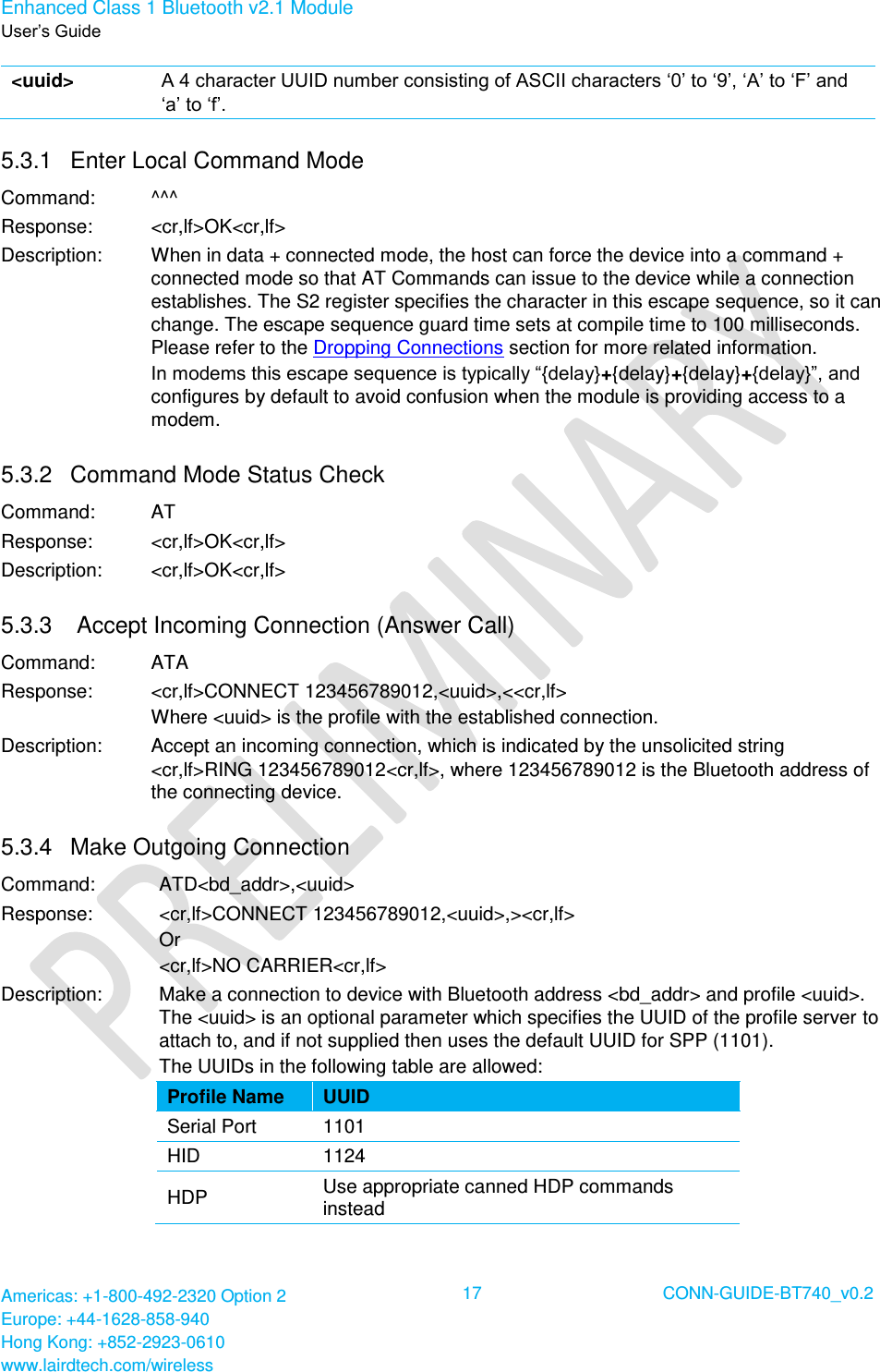 Enhanced Class 1 Bluetooth v2.1 Module User’s Guide Americas: +1-800-492-2320 Option 2 Europe: +44-1628-858-940 Hong Kong: +852-2923-0610 www.lairdtech.com/wireless  17 CONN-GUIDE-BT740_v0.2  &lt;uuid&gt; A 4 character UUID number consisting of ASCII characters ‘0’ to ‘9’, ‘A’ to ‘F’ and ‘a’ to ‘f’. 5.3.1  Enter Local Command Mode Command: ^^^ Response: &lt;cr,lf&gt;OK&lt;cr,lf&gt; Description: When in data + connected mode, the host can force the device into a command + connected mode so that AT Commands can issue to the device while a connection establishes. The S2 register specifies the character in this escape sequence, so it can change. The escape sequence guard time sets at compile time to 100 milliseconds. Please refer to the Dropping Connections section for more related information. In modems this escape sequence is typically “{delay}+{delay}+{delay}+{delay}”, and configures by default to avoid confusion when the module is providing access to a modem. 5.3.2  Command Mode Status Check Command: AT Response: &lt;cr,lf&gt;OK&lt;cr,lf&gt; Description: &lt;cr,lf&gt;OK&lt;cr,lf&gt; 5.3.3   Accept Incoming Connection (Answer Call) Command: ATA Response: &lt;cr,lf&gt;CONNECT 123456789012,&lt;uuid&gt;,&lt;&lt;cr,lf&gt; Where &lt;uuid&gt; is the profile with the established connection. Description: Accept an incoming connection, which is indicated by the unsolicited string &lt;cr,lf&gt;RING 123456789012&lt;cr,lf&gt;, where 123456789012 is the Bluetooth address of the connecting device. 5.3.4  Make Outgoing Connection Command: ATD&lt;bd_addr&gt;,&lt;uuid&gt; Response: &lt;cr,lf&gt;CONNECT 123456789012,&lt;uuid&gt;,&gt;&lt;cr,lf&gt; Or  &lt;cr,lf&gt;NO CARRIER&lt;cr,lf&gt; Description: Make a connection to device with Bluetooth address &lt;bd_addr&gt; and profile &lt;uuid&gt;. The &lt;uuid&gt; is an optional parameter which specifies the UUID of the profile server to attach to, and if not supplied then uses the default UUID for SPP (1101). The UUIDs in the following table are allowed: Profile Name UUID Serial Port 1101 HID 1124 HDP Use appropriate canned HDP commands instead  
