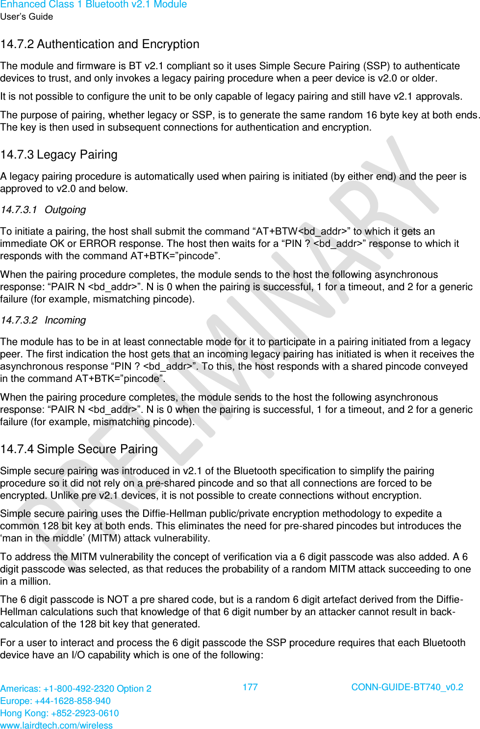 Enhanced Class 1 Bluetooth v2.1 Module User’s Guide Americas: +1-800-492-2320 Option 2 Europe: +44-1628-858-940 Hong Kong: +852-2923-0610 www.lairdtech.com/wireless  177 CONN-GUIDE-BT740_v0.2  14.7.2 Authentication and Encryption The module and firmware is BT v2.1 compliant so it uses Simple Secure Pairing (SSP) to authenticate devices to trust, and only invokes a legacy pairing procedure when a peer device is v2.0 or older. It is not possible to configure the unit to be only capable of legacy pairing and still have v2.1 approvals.  The purpose of pairing, whether legacy or SSP, is to generate the same random 16 byte key at both ends. The key is then used in subsequent connections for authentication and encryption. 14.7.3 Legacy Pairing A legacy pairing procedure is automatically used when pairing is initiated (by either end) and the peer is approved to v2.0 and below.  14.7.3.1  Outgoing To initiate a pairing, the host shall submit the command “AT+BTW&lt;bd_addr&gt;” to which it gets an immediate OK or ERROR response. The host then waits for a “PIN ? &lt;bd_addr&gt;” response to which it responds with the command AT+BTK=”pincode”.  When the pairing procedure completes, the module sends to the host the following asynchronous response: “PAIR N &lt;bd_addr&gt;”. N is 0 when the pairing is successful, 1 for a timeout, and 2 for a generic failure (for example, mismatching pincode). 14.7.3.2  Incoming The module has to be in at least connectable mode for it to participate in a pairing initiated from a legacy peer. The first indication the host gets that an incoming legacy pairing has initiated is when it receives the asynchronous response “PIN ? &lt;bd_addr&gt;”. To this, the host responds with a shared pincode conveyed in the command AT+BTK=”pincode”. When the pairing procedure completes, the module sends to the host the following asynchronous response: “PAIR N &lt;bd_addr&gt;”. N is 0 when the pairing is successful, 1 for a timeout, and 2 for a generic failure (for example, mismatching pincode). 14.7.4 Simple Secure Pairing Simple secure pairing was introduced in v2.1 of the Bluetooth specification to simplify the pairing procedure so it did not rely on a pre-shared pincode and so that all connections are forced to be encrypted. Unlike pre v2.1 devices, it is not possible to create connections without encryption. Simple secure pairing uses the Diffie-Hellman public/private encryption methodology to expedite a common 128 bit key at both ends. This eliminates the need for pre-shared pincodes but introduces the ‘man in the middle’ (MITM) attack vulnerability. To address the MITM vulnerability the concept of verification via a 6 digit passcode was also added. A 6 digit passcode was selected, as that reduces the probability of a random MITM attack succeeding to one in a million. The 6 digit passcode is NOT a pre shared code, but is a random 6 digit artefact derived from the Diffie-Hellman calculations such that knowledge of that 6 digit number by an attacker cannot result in back-calculation of the 128 bit key that generated. For a user to interact and process the 6 digit passcode the SSP procedure requires that each Bluetooth device have an I/O capability which is one of the following: 
