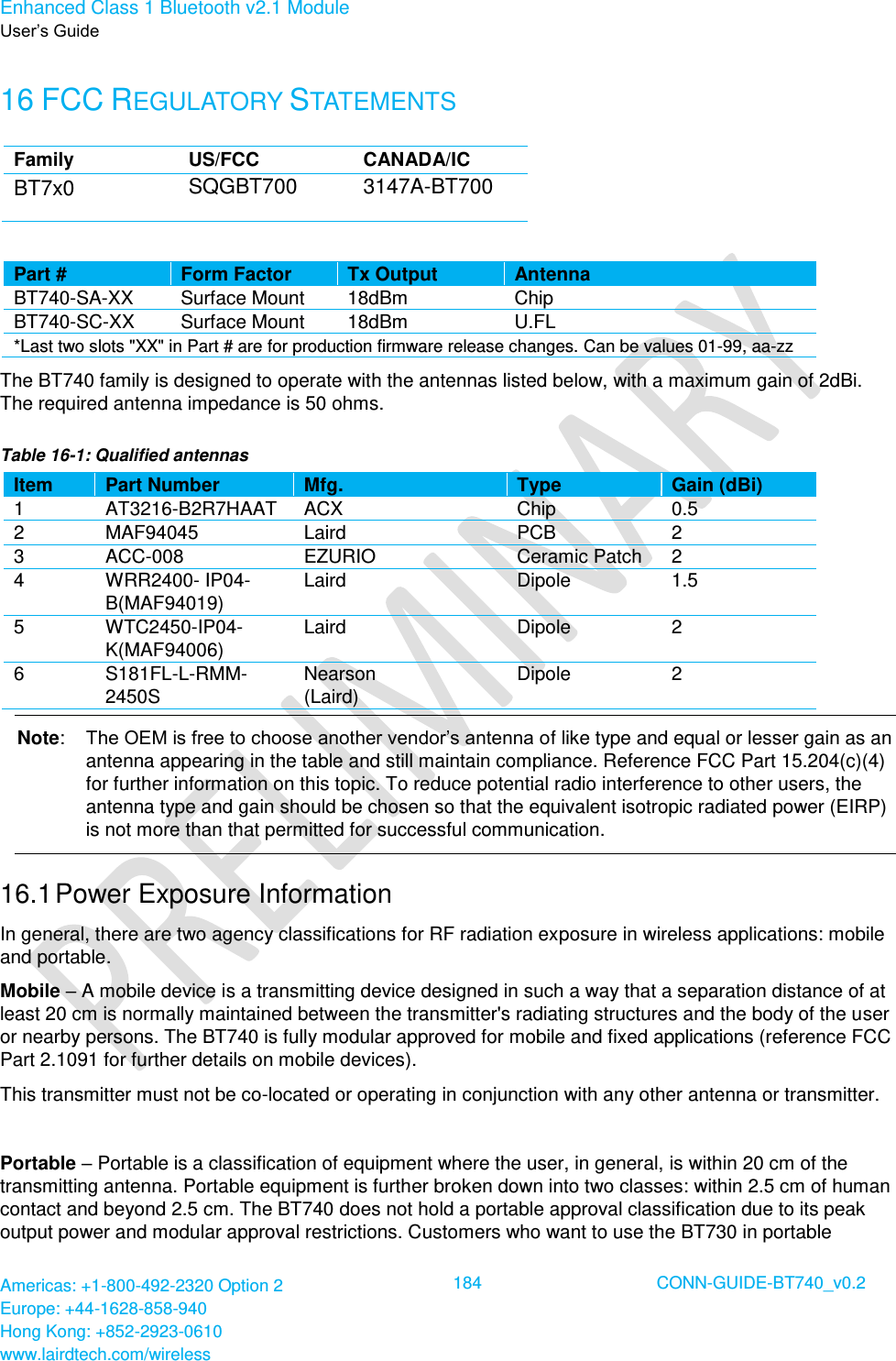 Enhanced Class 1 Bluetooth v2.1 Module User’s Guide Americas: +1-800-492-2320 Option 2 Europe: +44-1628-858-940 Hong Kong: +852-2923-0610 www.lairdtech.com/wireless  184 CONN-GUIDE-BT740_v0.2  16 FCC REGULATORY STATEMENTS Family  US/FCC  CANADA/IC  BT7x0 SQGBT700 3147A-BT700  Part #  Form Factor Tx Output Antenna BT740-SA-XX  Surface Mount  18dBm Chip BT740-SC-XX  Surface Mount  18dBm U.FL  *Last two slots &quot;XX&quot; in Part # are for production firmware release changes. Can be values 01-99, aa-zz The BT740 family is designed to operate with the antennas listed below, with a maximum gain of 2dBi. The required antenna impedance is 50 ohms. Table 16-1: Qualified antennas Item Part Number  Mfg.  Type  Gain (dBi)  1 AT3216-B2R7HAAT ACX Chip 0.5 2 MAF94045 Laird  PCB 2  3 ACC-008 EZURIO Ceramic Patch 2 4 WRR2400- IP04-B(MAF94019) Laird  Dipole 1.5 5 WTC2450-IP04-K(MAF94006) Laird  Dipole 2 6 S181FL-L-RMM-2450S Nearson (Laird) Dipole  2 Note:  The OEM is free to choose another vendor’s antenna of like type and equal or lesser gain as an antenna appearing in the table and still maintain compliance. Reference FCC Part 15.204(c)(4) for further information on this topic. To reduce potential radio interference to other users, the antenna type and gain should be chosen so that the equivalent isotropic radiated power (EIRP) is not more than that permitted for successful communication. 16.1 Power Exposure Information In general, there are two agency classifications for RF radiation exposure in wireless applications: mobile and portable.  Mobile – A mobile device is a transmitting device designed in such a way that a separation distance of at least 20 cm is normally maintained between the transmitter&apos;s radiating structures and the body of the user or nearby persons. The BT740 is fully modular approved for mobile and fixed applications (reference FCC Part 2.1091 for further details on mobile devices). This transmitter must not be co-located or operating in conjunction with any other antenna or transmitter.  Portable – Portable is a classification of equipment where the user, in general, is within 20 cm of the transmitting antenna. Portable equipment is further broken down into two classes: within 2.5 cm of human contact and beyond 2.5 cm. The BT740 does not hold a portable approval classification due to its peak output power and modular approval restrictions. Customers who want to use the BT730 in portable 