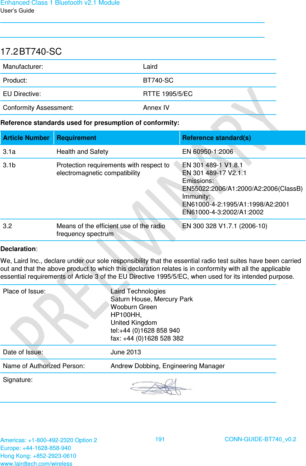 Enhanced Class 1 Bluetooth v2.1 Module User’s Guide Americas: +1-800-492-2320 Option 2 Europe: +44-1628-858-940 Hong Kong: +852-2923-0610 www.lairdtech.com/wireless  191 CONN-GUIDE-BT740_v0.2   17.2 BT740-SC Manufacturer: Laird  Product: BT740-SC EU Directive: RTTE 1995/5/EC Conformity Assessment: Annex IV Reference standards used for presumption of conformity:  Article Number Requirement Reference standard(s) 3.1a Health and Safety  EN 60950-1:2006 3.1b Protection requirements with respect to electromagnetic compatibility EN 301 489-1 V1.8.1 EN 301 489-17 V2.1.1 Emissions: EN55022:2006/A1:2000/A2:2006(ClassB) Immunity: EN61000-4-2:1995/A1:1998/A2:2001 EN61000-4-3:2002/A1:2002 3.2 Means of the efficient use of the radio frequency spectrum EN 300 328 V1.7.1 (2006-10) Declaration: We, Laird Inc., declare under our sole responsibility that the essential radio test suites have been carried out and that the above product to which this declaration relates is in conformity with all the applicable essential requirements of Article 3 of the EU Directive 1995/5/EC, when used for its intended purpose. Place of Issue: Laird Technologies Saturn House, Mercury Park Wooburn Green HP100HH, United Kingdom tel:+44 (0)1628 858 940 fax: +44 (0)1628 528 382 Date of Issue: June 2013 Name of Authorized Person: Andrew Dobbing, Engineering Manager Signature:     