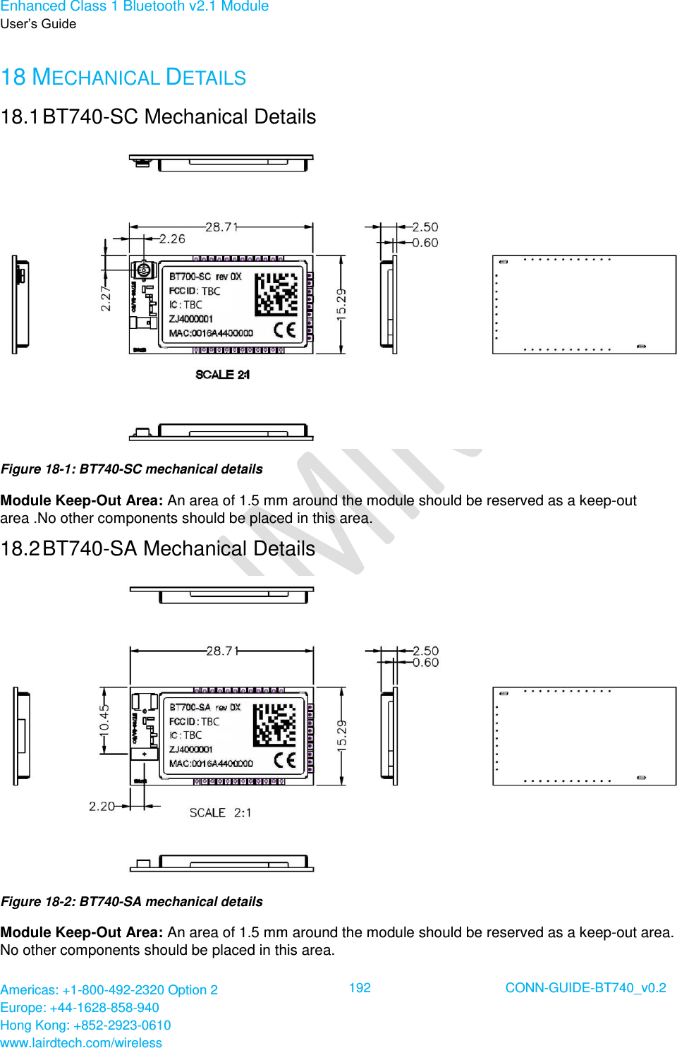 Enhanced Class 1 Bluetooth v2.1 Module User’s Guide Americas: +1-800-492-2320 Option 2 Europe: +44-1628-858-940 Hong Kong: +852-2923-0610 www.lairdtech.com/wireless  192 CONN-GUIDE-BT740_v0.2  18 MECHANICAL DETAILS 18.1 BT740-SC Mechanical Details  Figure 18-1: BT740-SC mechanical details Module Keep-Out Area: An area of 1.5 mm around the module should be reserved as a keep-out area .No other components should be placed in this area. 18.2 BT740-SA Mechanical Details  Figure 18-2: BT740-SA mechanical details Module Keep-Out Area: An area of 1.5 mm around the module should be reserved as a keep-out area. No other components should be placed in this area. 