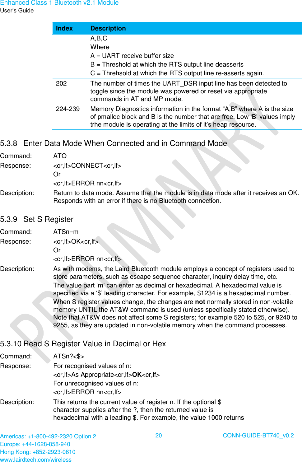 Enhanced Class 1 Bluetooth v2.1 Module User’s Guide Americas: +1-800-492-2320 Option 2 Europe: +44-1628-858-940 Hong Kong: +852-2923-0610 www.lairdtech.com/wireless  20 CONN-GUIDE-BT740_v0.2  Index Description A,B,C Where  A = UART receive buffer size B = Threshold at which the RTS output line deasserts C = Threhsold at which the RTS output line re-asserts again. 202 The number of times the UART_DSR input line has been detected to toggle since the module was powered or reset via appropriate commands in AT and MP mode. 224-239 Memory Diagnostics information in the format “A,B” where A is the size of pmalloc block and B is the number that are free. Low ‘B’ values imply trhe module is operating at the limits of it’s heap resource. 5.3.8  Enter Data Mode When Connected and in Command Mode  Command: ATO Response: &lt;cr,lf&gt;CONNECT&lt;cr,lf&gt; Or &lt;cr,lf&gt;ERROR nn&lt;cr,lf&gt; Description: Return to data mode. Assume that the module is in data mode after it receives an OK. Responds with an error if there is no Bluetooth connection. 5.3.9  Set S Register Command: ATSn=m Response: &lt;cr,lf&gt;OK&lt;cr,lf&gt; Or &lt;cr,lf&gt;ERROR nn&lt;cr,lf&gt; Description: As with modems, the Laird Bluetooth module employs a concept of registers used to store parameters, such as escape sequence character, inquiry delay time, etc. The value part ‘m’ can enter as decimal or hexadecimal. A hexadecimal value is specified via a ‘$’ leading character. For example, $1234 is a hexadecimal number. When S register values change, the changes are not normally stored in non-volatile memory UNTIL the AT&amp;W command is used (unless specifically stated otherwise). Note that AT&amp;W does not affect some S registers; for example 520 to 525, or 9240 to 9255, as they are updated in non-volatile memory when the command processes. 5.3.10 Read S Register Value in Decimal or Hex Command: ATSn?&lt;$&gt; Response: For recognised values of n: &lt;cr,lf&gt;As Appropriate&lt;cr,lf&gt;OK&lt;cr,lf&gt; For unrecognised values of n: &lt;cr,lf&gt;ERROR nn&lt;cr,lf&gt; Description: This returns the current value of register n. If the optional $ character supplies after the ?, then the returned value is hexadecimal with a leading $. For example, the value 1000 returns 